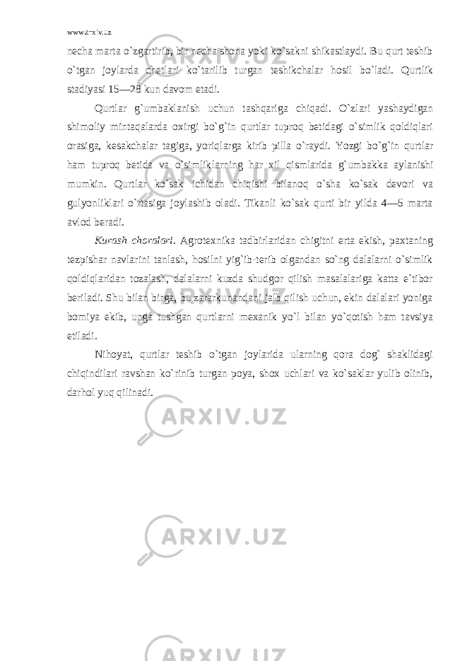 www.arxiv.uz necha marta o` zgartirib, bir necha shona yoki ko`sakni shikastlaydi. Bu qurt teshib o` tgan joylarda chetlari k o` tarilib turgan teshikchalar hosil bo`ladi. Q urtlik stadiyasi 15—28 kun davom etadi. Qurtlar g`umbaklanish uchun tash q ariga chi q adi. O` zlari yashaydigan shimoliy mintaqalarda oxirgi bo` g` in qurtlar tupro q betidagi o`simlik qoldiqlari orasiga, kesakchalar tagiga, yoriqlarga kirib pilla o`raydi . Yozgi bo` g` in qurtlar ham tuproq betida va o`simlik l arning har xil qismlarida g` umbakka aylanishi mumkin. Q urtlar ko`sak ichidan chiqishi bilanoq o` sha ko`sak devori va gulyonliklari o`rtasiga jo y lashib oladi. Tikanli ko`sak qurti bir yilda 4—5 marta avlod beradi. Kurash choralari . Agrotexnika tadbirlaridan chigitni erta ekish, paxtaning tezpishar navlarini tanlash, hosilni yig`ib-terib olgandan so`ng dalalarni o`simlik qoldiqlaridan tozalash, dalalarni kuzda shudgor qilish masalalariga katta e`tibor beriladi. Shu bilan birga, bu zararkunandani jalb qilish uchun, ekin dalalari yoniga bomiya ekib, unga tushgan qurtlarni mexanik yo`l bilan yo`qotish ham tavsiya etiladi. Nihoyat, qurtlar teshib o`tgan joylarida ularning qora dog` shaklidagi chiqindilari ravshan ko`rinib turgan poya, shox uchlari va ko`saklar yulib olinib, darhol yuq qilinadi. 