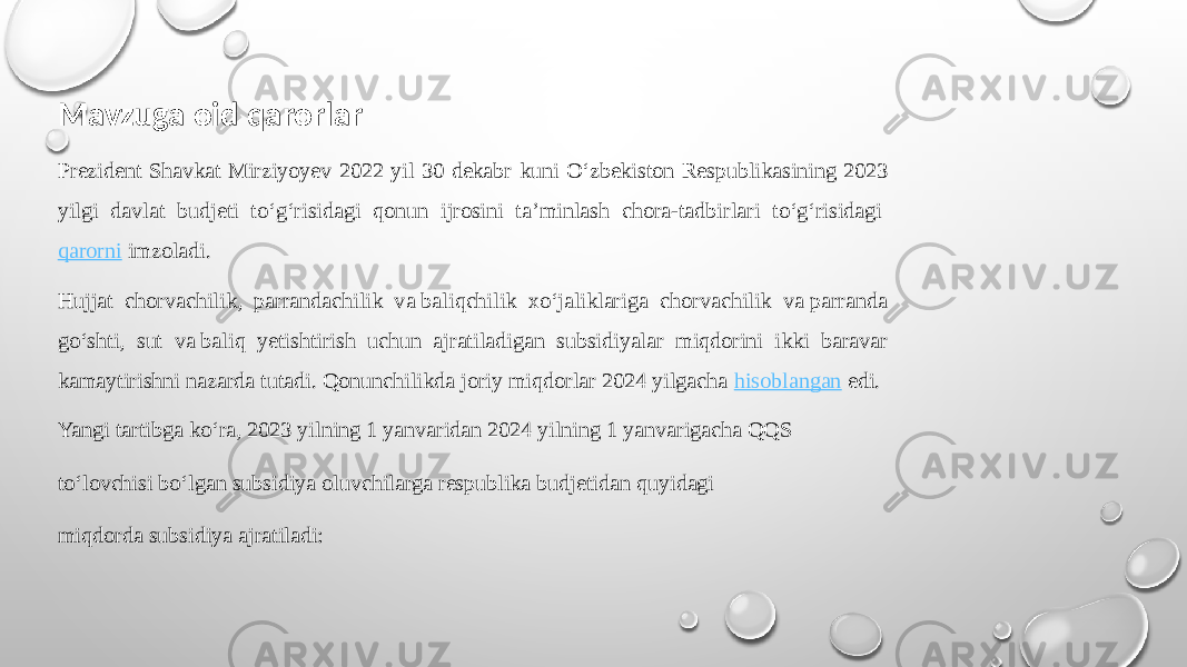 Mavzuga oid qarorlar Prezident Shavkat Mirziyoyev 2022 yil 30 dekabr kuni O‘zbekiston Respublikasining 2023 yilgi davlat budjeti to‘g‘risidagi qonun ijrosini ta’minlash chora-tadbirlari to‘g‘risidagi  qarorni  imzoladi. Hujjat chorvachilik, parrandachilik va baliqchilik xo‘jaliklariga chorvachilik va parranda go‘shti, sut va baliq yetishtirish uchun ajratiladigan subsidiyalar miqdorini ikki baravar kamaytirishni nazarda tutadi. Qonunchilikda joriy miqdorlar 2024 yilgacha  hisoblangan  edi. Yangi tartibga ko‘ra, 2023 yilning 1 yanvaridan 2024 yilning 1 yanvarigacha QQS to‘lovchisi bo‘lgan subsidiya oluvchilarga respublika budjetidan quyidagi miqdorda subsidiya ajratiladi: 