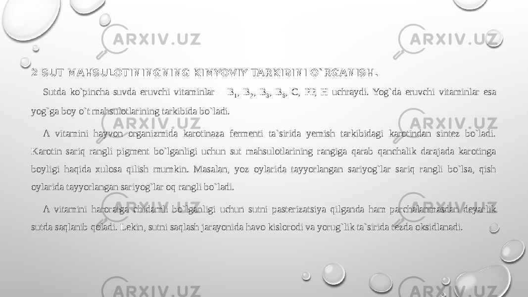 2 SUT MAHSULOTININGNING KIMYOVIY TARKIBINI O`RGANISH. Sutda ko`pincha suvda eruvchi vitaminlar – В 1 , В 2 , В 3 , В 6 , С, РР, Н uchraydi. Yog`da eruvchi vitaminlar esa yog`ga boy o`t mahsulotlarining tarkibida bo`ladi. A vitamini hayvon organizmida karotinaza fermenti ta`sirida yemish tarkibidagi karotindan sintez bo`ladi. Karotin sariq rangli pigment bo`lganligi uchun sut mahsulotlarining rangiga qarab qanchalik darajada karotinga boyligi haqida xulosa qilish mumkin. Masalan, yoz oylarida tayyorlangan sariyog`lar sariq rangli bo`lsa, qish oylarida tayyorlangan sariyog`lar oq rangli bo`ladi. A vitamini haroratga chidamli bo`lganligi uchun sutni pasterizatsiya qilganda ham parchalanmasdan deyarlik sutda saqlanib qoladi. Lekin, sutni saqlash jarayonida havo kislorodi va yorug`lik ta`sirida tezda oksidlanadi. 
