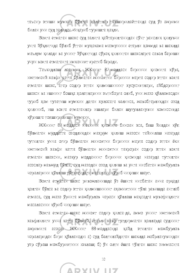 таъсир этиши мумкин бўлган ҳолатлар текширилаётганда суд ўз ажрими билан уни суд залидан чиқариб туришга ҳақли. Вояга етмаган шахс суд залига қайтарилганидан сўнг раислик қилувчи унга йўқлигида бўлиб ўтган муҳокама мазмунини етарли ҳажмда ва шаклда маълум қилади ва унинг йўқлигида сўроқ қилинган шахсларга савол бериши учун вояга етмаганга имконият яратиб беради. Таъкидлаш лозимик, ЖКнинг 87-моддаси биринчи қисмига кўра, ижтимоий хавфи катта бўлмаган жиноятни биринчи марта содир этган вояга етмаган шахс, агар содир этган қилмишининг хусусиятлари, айбдорнинг шахси ва ишнинг бошқа ҳолатларини эътиборга олиб, уни жазо қўлламасдан туриб ҳам тузатиш мумкин деган хулосага келинса, жавобгарликдан озод қилиниб, иш вояга етмаганлар ишлари билан шуғулланувчи комиссияда кўришга топширилиши мумкин. ЖКнинг 87-моддаси иккинчи қисмига биноан эса, беш йилдан кўп бўлмаган муддатга озодликдан маҳрум қилиш жазоси тайинлаш назарда тутилган унча оғир бўлмаган жиноятни биринчи марта содир этган ёки ижтимоий хавфи катта бўлмаган жиноятни такроран содир этган вояга етмаган шахсни, мазкур модданинг биринчи қисмида назарда тутилган асослар мавжуд бўлса, суд жазодан озод қилиш ва унга нисбатан мажбурлов чораларини қўллаш тўғрисидаги масалани кўриб чиқиши шарт. Вояга етмаган шахс ривожланишда ўз ёшига нисбатан анча орқада қолган бўлса ва содир этган қилмишининг аҳамиятини тўла равишда англаб етмаса, суд жазо ўрнига мажбурлов чораси қўллаш мақсадга мувофиқлиги масаласини кўриб чиқиши шарт. Вояга етмаган шахс жиноят содир қилса-да, аммо унинг ижтимоий хавфлилиги унча катта бўлмай, етарли хавф туғдирмаган ҳолларда суднинг ажримига асосан ЖКнинг 88-моддасида қайд этилган мажбурлов чораларидан бири қўлланади: а) суд белгилайдиган шаклда жабрланувчидан узр сўраш мажбуриятини юклаш; б) ўн олти ёшга тўлган шахс зиммасига 10 