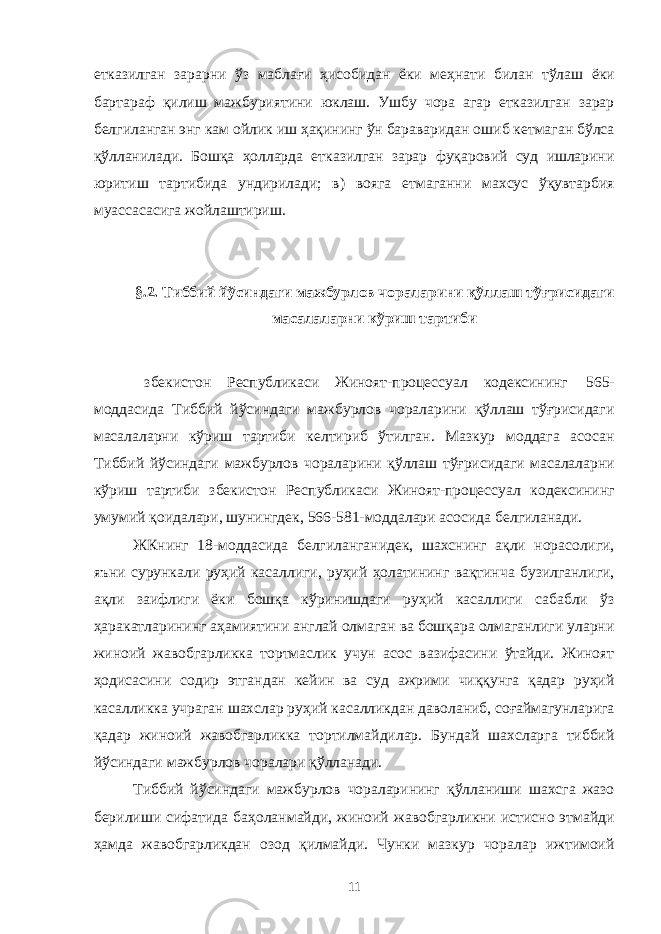 етказилган зарарни ўз маблағи ҳисобидан ёки меҳнати билан тўлаш ёки бартараф қилиш мажбуриятини юклаш. Ушбу чора агар етказилган зарар белгиланган энг кам ойлик иш ҳақининг ўн бараваридан ошиб кетмаган бўлса қўлланилади. Бошқа ҳолларда етказилган зарар фуқаровий суд ишларини юритиш тартибида ундирилади; в) вояга етмаганни махсус ўқувтарбия муассасасига жойлаштириш. §.2. Тиббий йўсиндаги мажбурлов чораларини қўллаш тўғрисидаги масалаларни кўриш тартиби збекистон Республикаси Жиноят-процессуал кодексининг 565- моддасида Тиббий йўсиндаги мажбурлов чораларини қўллаш тўғрисидаги масалаларни кўриш тартиби келтириб ўтилган. Мазкур моддага асосан Тиббий йўсиндаги мажбурлов чораларини қўллаш тўғрисидаги масалаларни кўриш тартиби збекистон Республикаси Жиноят-процессуал кодексининг умумий қоидалари, шунингдек, 566-581-моддалари асосида белгиланади. ЖКнинг 18-моддасида белгиланганидек, шахснинг ақли норасолиги, яъни сурункали руҳий касаллиги, руҳий ҳолатининг вақтинча бузилганлиги, ақли заифлиги ёки бошқа кўринишдаги руҳий касаллиги сабабли ўз ҳаракатларининг аҳамиятини англай олмаган ва бошқара олмаганлиги уларни жиноий жавобгарликка тортмаслик учун асос вазифасини ўтайди. Жиноят ҳодисасини содир этгандан кейин ва суд ажрими чиққунга қадар руҳий касалликка учраган шахслар руҳий касалликдан даволаниб, соғаймагунларига қадар жиноий жавобгарликка тортилмайдилар. Бундай шахсларга тиббий йўсиндаги мажбурлов чоралари қўлланади. Тиббий йўсиндаги мажбурлов чораларининг қўлланиши шахсга жазо берилиши сифатида баҳоланмайди, жиноий жавобгарликни истисно этмайди ҳамда жавобгарликдан озод қилмайди. Чунки мазкур чоралар ижтимоий 11 