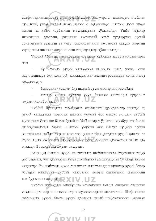 хавфли қилмиш содир этган руҳий касалликка учраган шахсларга нисбатан қўлланиб, ўзида жазо элементларини ифодаламайди, шахсни тўғри йўлга солиш ва қайта тарбиялаш мақсадларини кўзламайди. Ушбу чоралар шахсларни даволаш, уларнинг ижтимоий хавф туғдирувчи руҳий ҳолатларини тузатиш ва улар томонидан янги ижтимоий хавфли қилмиш содир этилишининг олдини олиш мақсадларида қўлланилади. Тиббий йўсиндаги мажбурлов чоралари қуйидаги зарур хусусиятларга эга: - бу чоралар руҳий касалликка чалинган шахс, унинг яқин қариндошлари ёки қонуний вакилларининг хоҳиш-иродасидан қатъи назар қўлланилади; - беморнинг маълум бир шахсий эркинликларини чеклайди; - мазкур чорани қўллаш учун биринчи инстанция судининг ажрими талаб этилади. Тиббий йўсиндаги мажбурлов чораларига қуйидагилар киради: а) руҳий касалликка чалинган шахсни умумий ёки махсус типдаги тиббий муассасага ётқазиш; б) мажбурий тиббий назорат ўрнатиш мажбурияти билан қариндошларига бериш. Шахсни умумий ёки махсус турдаги руҳий касалхонага жойлаштириш масаласи унинг айни дамдаги руҳий ҳолати ва содир этган ижтимоий хавфли қилмишнинг оғирлик даражасига қараб ҳал этилади. Бу ҳақда суд ажрим чиқаради. Агар суд шахсни руҳий касалликлар шифохонасига ётқизишни зарур деб топмаса, уни қариндошларига ҳомийликка топширади ва бу ҳақда ажрим чиқаради. Ўз навбатида ҳомийлик остига олаётган қариндошлар руҳий бемор устидан мажбурий тиббий назоратни амалга оширишни таъминлаш мажбуриятини оладилар. Тиббий йўсиндаги мажбурлов чораларини амалга ошириш соғлиқни сақлаш органларининг психиатрия муассасаларига юклатилган. Шифохонага юборилган руҳий бемор руҳий ҳолатига қараб шифохонанинг тегишли 12 