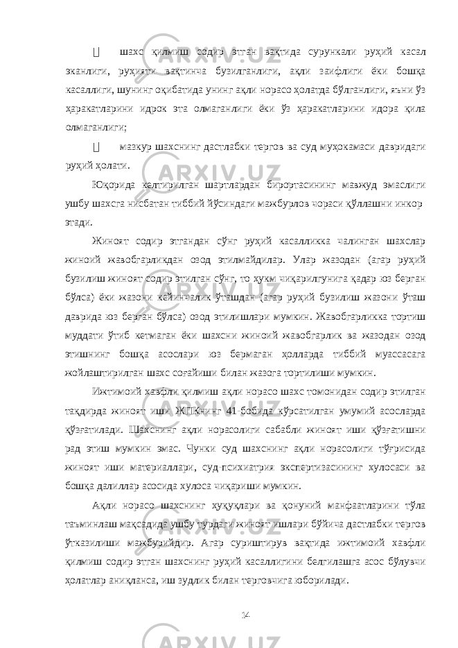  шахс қилмиш содир этган вақтида сурункали руҳий касал эканлиги, руҳияти вақтинча бузилганлиги, ақли заифлиги ёки бошқа касаллиги, шунинг оқибатида унинг ақли норасо ҳолатда бўлганлиги, яъни ўз ҳаракатларини идрок эта олмаганлиги ёки ўз ҳаракатларини идора қила олмаганлиги;  мазкур шахснинг дастлабки тергов ва суд муҳокамаси давридаги руҳий ҳолати. Юқорида келтирилган шартлардан бирортасининг мавжуд эмаслиги ушбу шахсга нисбатан тиббий йўсиндаги мажбурлов чораси қўллашни инкор этади. Жиноят содир этгандан сўнг руҳий касалликка чалинган шахслар жиноий жавобгарликдан озод этилмайдилар. Улар жазодан (агар руҳий бузилиш жиноят содир этилган сўнг, то ҳукм чиқарилгунига қадар юз берган бўлса) ёки жазони кейинчалик ўташдан (агар руҳий бузилиш жазони ўташ даврида юз берган бўлса) озод этилишлари мумкин. Жавобгарликка тортиш муддати ўтиб кетмаган ёки шахсни жиноий жавобгарлик ва жазодан озод этишнинг бошқа асослари юз бермаган ҳолларда тиббий муассасага жойлаштирилган шахс соғайиши билан жазога тортилиши мумкин. Ижтимоий хавфли қилмиш ақли норасо шахс томонидан содир этилган тақдирда жиноят иши ЖПКнинг 41-бобида кўрсатилган умумий асосларда қўзғатилади. Шахснинг ақли норасолиги сабабли жиноят иши қўзғатишни рад этиш мумкин эмас. Чунки суд шахснинг ақли норасолиги тўғрисида жиноят иши материаллари, суд-психиатрия экспертизасининг хулосаси ва бошқа далиллар асосида хулоса чиқариши мумкин. Ақли норасо шахснинг ҳуқуқлари ва қонуний манфаатларини тўла таъминлаш мақсадида ушбу турдаги жиноят ишлари бўйича дастлабки тергов ўтказилиши мажбурийдир. Агар суриштирув вақтида ижтимоий хавфли қилмиш содир этган шахснинг руҳий касаллигини белгилашга асос бўлувчи ҳолатлар аниқланса, иш зудлик билан терговчига юборилади. 14 