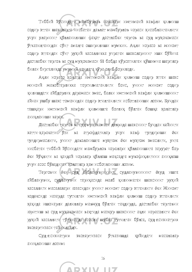 Тиббий йўсиндаги мажбурлов чоралари ижтимоий хавфли қилмиш содир этган шахсларга нисбатан давлат мажбурлов чораси ҳисобланганлиги учун уларнинг қўлланилиши фақат дастлабки тергов ва суд муҳокамаси ўтказилганидан сўнг амалга оширилиши мумкин. Ақли норасо ва жиноят содир этгандан сўнг руҳий касалликка учраган шахсларнинг иши бўйича дастлабки тергов ва суд муҳокамаси 61-бобда кўрсатилган қўшимча шартлар билан биргаликда умумий қоидага кўра олиб борилади. Ақли норасо ҳолатда ижтимоий хавфли қилмиш содир этган шахс жиноий жавобгарликка тортилмаганлиги боис, унинг жиноят содир қилишдаги айбдорлик даражаси эмас, балки ижтимоий хавфли қилмишнинг айнан ушбу шахс томонидан содир этилганлиги исботланиши лозим. Бундан ташқари ижтимоий хавфли қилмишга боғлиқ бўлган бошқа ҳолатлар аниқланиши керак. Дастлабки тергов ва суд муҳокамаси даврида шахснинг бундан кейинги хатти-ҳаракати ўзи ва атрофдагилар учун хавф туғдириши ёки туғдирмаслиги, унинг даволанишга муҳтож ёки муҳтож эмаслиги, унга нисбатан тиббий йўсиндаги мажбурлов чоралари қўлланишига зарурат бор ёки йўқлиги ва қандай чоралар қўллаш мақсадга мувофиқлигини аниқлаш учун асос бўладиган ҳолатлар ҳам исботланиши лозим. Терговчи ёки суд айбланувчининг, судланувчининг ёхуд ишга айбланувчи, судланувчи тариқасида жалб қилинмаган шахснинг руҳий касаллиги масалалари юзасидан унинг жиноят содир этганлиги ёки Жиноят кодексида назарда тутилган ижтимоий хавфли қилмиш содир этганлиги ҳақида ишонарли далиллар мавжуд бўлган тақдирда, дастлабки терговни юритиш ва суд муҳокамаси вақтида мазкур шахснинг ақли норасолиги ёки руҳий касаллиги тўғрисида асосли шубҳа туғилган бўлса, суд-психиатрия экспертизаси тайинлайди. Суд-психиатрия экспертизаси ўтказишда қуйидаги масалалар аниқланиши лозим: 15 