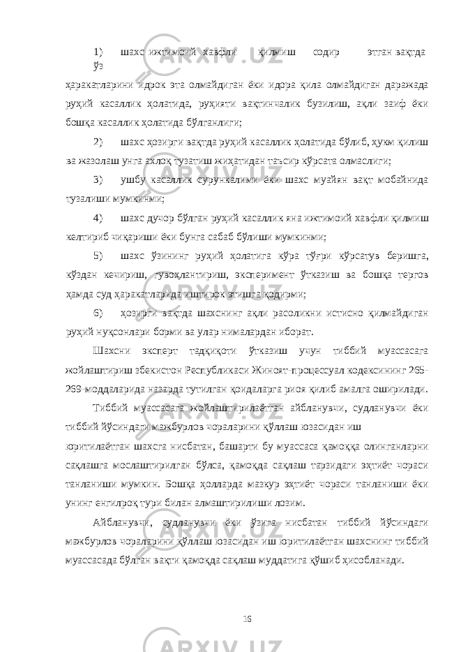 1) шахс ижтимоий хавфли қилмиш содир этган вақтда ўз ҳаракатларини идрок эта олмайдиган ёки идора қила олмайдиган даражада руҳий касаллик ҳолатида, руҳияти вақтинчалик бузилиш, ақли заиф ёки бошқа касаллик ҳолатида бўлганлиги; 2) шахс ҳозирги вақтда руҳий касаллик ҳолатида бўлиб, ҳукм қилиш ва жазолаш унга ахлоқ тузатиш жиҳатидан таъсир кўрсата олмаслиги; 3) ушбу касаллик сурункалими ёки шахс муайян вақт мобайнида тузалиши мумкинми; 4) шахс дучор бўлган руҳий касаллик яна ижтимоий хавфли қилмиш келтириб чиқариши ёки бунга сабаб бўлиши мумкинми; 5) шахс ўзининг руҳий ҳолатига кўра тўғри кўрсатув беришга, кўздан кечириш, гувоҳлантириш, эксперимент ўтказиш ва бошқа тергов ҳамда суд ҳаракатларида иштирок этишга қодирми; 6) ҳозирги вақтда шахснинг ақли расоликни истисно қилмайдиган руҳий нуқсонлари борми ва улар нималардан иборат. Шахсни эксперт тадқиқоти ўтказиш учун тиббий муассасага жойлаштириш збекистон Республикаси Жиноят-процессуал кодексининг 265- 269-моддаларида назарда тутилган қоидаларга риоя қилиб амалга оширилади. Тиббий муассасага жойлаштирилаётган айбланувчи, судланувчи ёки тиббий йўсиндаги мажбурлов чораларини қўллаш юзасидан иш юритилаётган шахсга нисбатан, башарти бу муассаса қамоққа олинганларни сақлашга мослаштирилган бўлса, қамоқда сақлаш тарзидаги эҳтиёт чораси танланиши мумкин. Бошқа ҳолларда мазкур эҳтиёт чораси танланиши ёки унинг енгилроқ тури билан алмаштирилиши лозим. Айбланувчи, судланувчи ёки ўзига нисбатан тиббий йўсиндаги мажбурлов чораларини қўллаш юзасидан иш юритилаётган шахснинг тиббий муассасада бўлган вақти қамоқда сақлаш муддатига қўшиб ҳисобланади. 16 