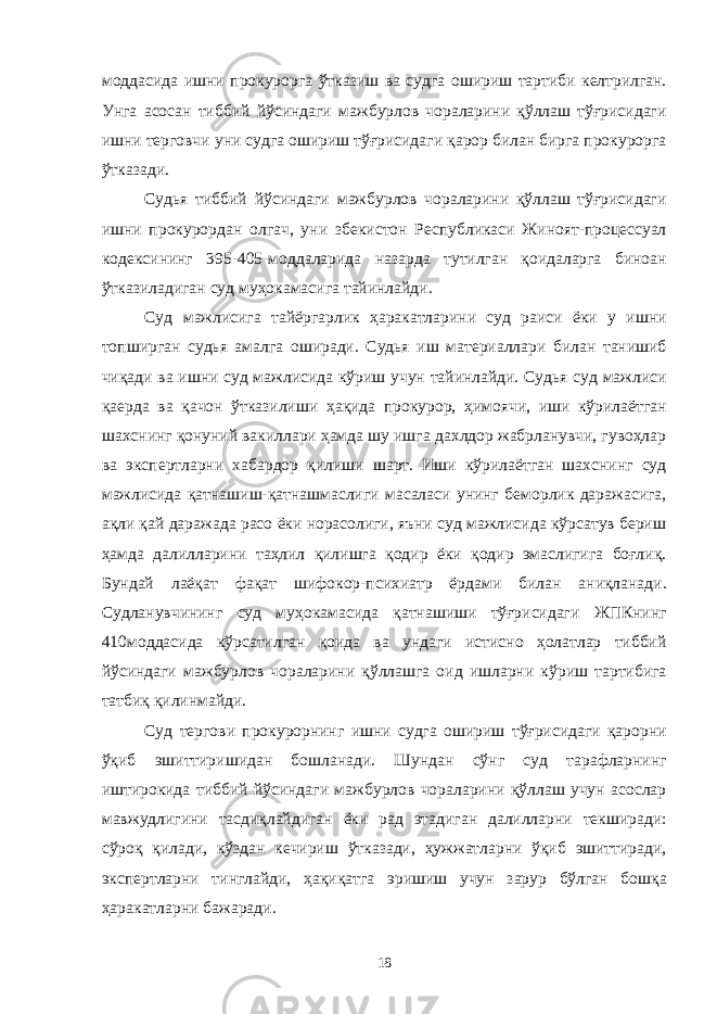 моддасида ишни прокурорга ўтказиш ва судга ошириш тартиби келтрилган. Унга асосан тиббий йўсиндаги мажбурлов чораларини қўллаш тўғрисидаги ишни терговчи уни судга ошириш тўғрисидаги қарор билан бирга прокурорга ўтказади. Судья тиббий йўсиндаги мажбурлов чораларини қўллаш тўғрисидаги ишни прокурордан олгач, уни збекистон Республикаси Жиноят-процессуал кодексининг 395-405-моддаларида назарда тутилган қоидаларга биноан ўтказиладиган суд муҳокамасига тайинлайди. Суд мажлисига тайёргарлик ҳаракатларини суд раиси ёки у ишни топширган судья амалга оширади. Судья иш материаллари билан танишиб чиқади ва ишни суд мажлисида кўриш учун тайинлайди. Судья суд мажлиси қаерда ва қачон ўтказилиши ҳақида прокурор, ҳимоячи, иши кўрилаётган шахснинг қонуний вакиллари ҳамда шу ишга дахлдор жабрланувчи, гувоҳлар ва экспертларни хабардор қилиши шарт. Иши кўрилаётган шахснинг суд мажлисида қатнашиш-қатнашмаслиги масаласи унинг беморлик даражасига, ақли қай даражада расо ёки норасолиги, яъни суд мажлисида кўрсатув бериш ҳамда далилларини таҳлил қилишга қодир ёки қодир эмаслигига боғлиқ. Бундай лаёқат фақат шифокор-психиатр ёрдами билан аниқланади. Судланувчининг суд муҳокамасида қатнашиши тўғрисидаги ЖПКнинг 410моддасида кўрсатилган қоида ва ундаги истисно ҳолатлар тиббий йўсиндаги мажбурлов чораларини қўллашга оид ишларни кўриш тартибига татбиқ қилинмайди. Суд тергови прокурорнинг ишни судга ошириш тўғрисидаги қарорни ўқиб эшиттиришидан бошланади. Шундан сўнг суд тарафларнинг иштирокида тиббий йўсиндаги мажбурлов чораларини қўллаш учун асослар мавжудлигини тасдиқлайдиган ёки рад этадиган далилларни текширади: сўроқ қилади, кўздан кечириш ўтказади, ҳужжатларни ўқиб эшиттиради, экспертларни тинглайди, ҳақиқатга эришиш учун зарур бўлган бошқа ҳаракатларни бажаради. 18 