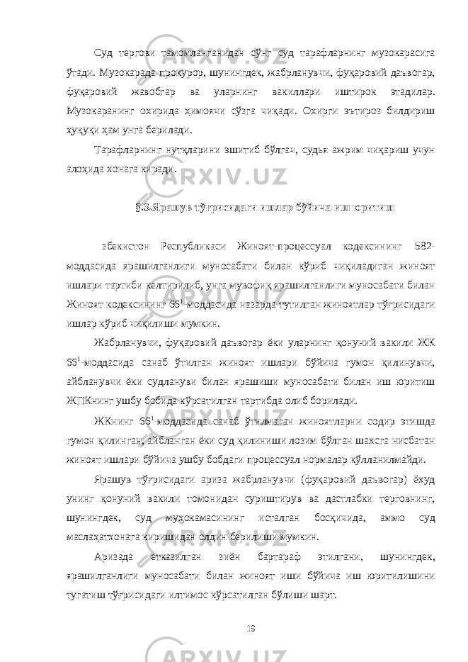 Суд тергови тамомланганидан сўнг суд тарафларнинг музокарасига ўтади. Музокарада прокурор, шунингдек, жабрланувчи, фуқаровий даъвогар, фуқаровий жавобгар ва уларнинг вакиллари иштирок этадилар. Музокаранинг охирида ҳимоячи сўзга чиқади. Охирги эътироз билдириш ҳуқуқи ҳам унга берилади. Тарафларнинг нутқларини эшитиб бўлгач, судья ажрим чиқариш учун алоҳида хонага киради. §.3.Ярашув тўғрисидаги ишлар бўйича иш юритиш збекистон Республикаси Жиноят-процессуал кодексининг 582- моддасида ярашилганлиги муносабати билан кўриб чиқиладиган жиноят ишлари тартиби келтирилиб, унга мувофиқ ярашилганлиги муносабати билан Жиноят кодексининг 66 1 -моддасида назарда тутилган жиноятлар тўғрисидаги ишлар кўриб чиқилиши мумкин. Жабрланувчи, фуқаровий даъвогар ёки уларнинг қонуний вакили ЖК 66 1 -моддасида санаб ўтилган жиноят ишлари бўйича гумон қилинувчи, айбланувчи ёки судлануви билан ярашиши муносабати билан иш юритиш ЖПКнинг ушбу бобида кўрсатилган тартибда олиб борилади. ЖКнинг 66 1 -моддасида санаб ўтилмаган жиноятларни содир этишда гумон қилинган, айбланган ёки суд қилиниши лозим бўлган шахсга нисбатан жиноят ишлари бўйича ушбу бобдаги процессуал нормалар кўлланилмайди. Ярашув тўғрисидаги ариза жабрланувчи (фуқаровий даъвогар) ёхуд унинг қонуний вакили томонидан суриштирув ва дастлабки терговнинг, шунингдек, суд муҳокамасининг исталган босқичида, аммо суд маслаҳатхонага киришидан олдин берилиши мумкин. Аризада етказилган зиён бартараф этилгани, шунингдек, ярашилганлиги муносабати билан жиноят иши бўйича иш юритилишини тугатиш тўғрисидаги илтимос кўрсатилган бўлиши шарт. 19 