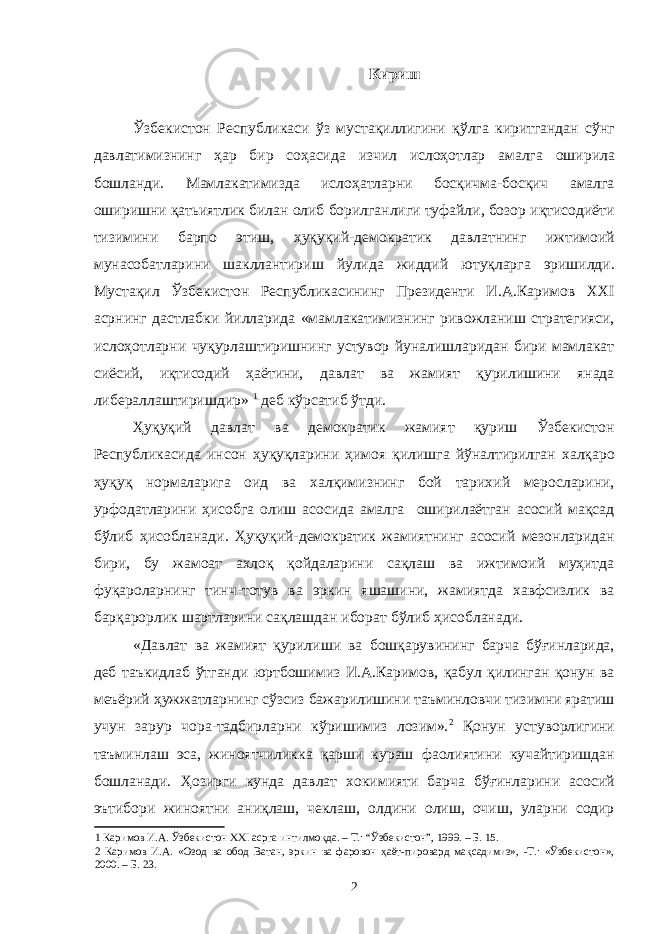 Кириш Ўзбекистон Республикаси ўз мустақиллигини қўлга киритгандан сўнг давлатимизнинг ҳар бир соҳасида изчил ислоҳотлар амалга оширила бошланди. Мамлакатимизда ислоҳатларни босқичма-босқич амалга оширишни қатьиятлик билан олиб борилганлиги туфайли, бозор иқтисодиёти тизимини барпо этиш, ҳуқуқий-демократик давлатнинг ижтимоий мунасобатларини шакллантириш йулида жиддий ютуқларга эришилди. Мустақил Ўзбекистон Республикасининг Президенти И.А.Каримов XXI асрнинг дастлабки йилларида «мамлакатимизнинг ривожланиш стратегияси, ислоҳотларни чуқурлаштиришнинг устувор йуналишларидан бири мамлакат сиёсий, иқтисодий ҳаётини, давлат ва жамият қурилишини янада либераллаштиришдир» 1 деб кўрсатиб ўтди. Ҳуқуқий давлат ва демократик жамият қуриш Ўзбекистон Республикасида инсон ҳуқуқларини ҳимоя қилишга йўналтирилган халқаро ҳуқуқ нормаларига оид ва халқимизнинг бой тарихий меросларини, урфодатларини ҳисобга олиш асосида амалга оширилаётган асосий мақсад бўлиб ҳисобланади. Ҳуқуқий-демократик жамиятнинг асосий мезонларидан бири, бу жамоат ахлоқ қойдаларини сақлаш ва ижтимоий муҳитда фуқароларнинг тинч-тотув ва эркин яшашини, жамиятда хавфсизлик ва барқарорлик шартларини сақлашдан иборат бўлиб ҳисобланади. «Давлат ва жамият қурилиши ва бошқарувининг барча бўғинларида, деб таъкидлаб ўтганди юртбошимиз И.А.Каримов, қабул қилинган қонун ва меъёрий ҳужжатларнинг сўзсиз бажарилишини таъминловчи тизимни яратиш учун зарур чора-тадбирларни кўришимиз лозим». 2 Қонун устуворлигини таъминлаш эса, жиноятчиликка қарши кураш фаолиятини кучайтиришдан бошланади. Ҳозирги кунда давлат хокимияти барча бўғинларини асосий эътибори жиноятни аниқлаш, чеклаш, олдини олиш, очиш, уларни содир 1 Каримов И.А. Ўзбекистон XXI асрга интилмоқда. – Т.: “Ўзбекистон”, 1999. – Б. 15. 2 Каримов И.А. «Озод ва обод Ватан, эркин ва фаровон ҳаёт-пировард мақсадимиз», -Т.: «Ўзбекистон», 2000. – Б. 23. 2 