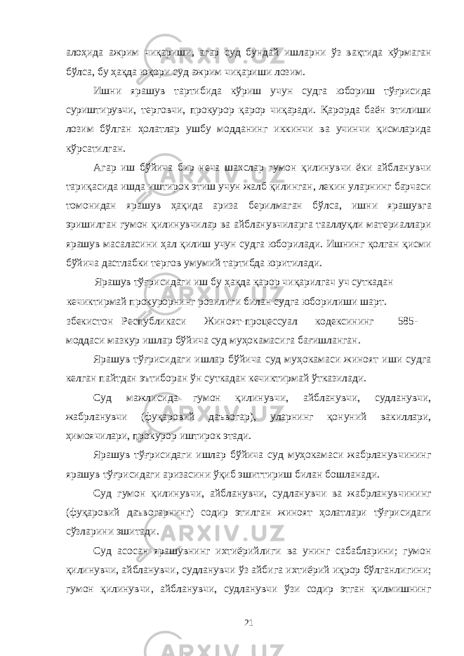 алоҳида ажрим чиқариши, агар суд бундай ишларни ўз вақтида кўрмаган бўлса, бу ҳақда юқори суд ажрим чиқариши лозим. Ишни ярашув тартибида кўриш учун судга юбориш тўғрисида суриштирувчи, терговчи, прокурор қарор чиқаради. Қарорда баён этилиши лозим бўлган ҳолатлар ушбу модданинг иккинчи ва учинчи қисмларида кўрсатилган. Агар иш бўйича бир неча шахслар гумон қилинувчи ёки айбланувчи тариқасида ишда иштирок этиш учун жалб қилинган, лекин уларнинг барчаси томонидан ярашув ҳақида ариза берилмаган бўлса, ишни ярашувга эришилган гумон қилинувчилар ва айбланувчиларга тааллуқли материаллари ярашув масаласини ҳал қилиш учун судга юборилади. Ишнинг қолган қисми бўйича дастлабки тергов умумий тартибда юритилади. Ярашув тўғрисидаги иш бу ҳақда қарор чиқарилгач уч суткадан кечиктирмай прокурорнинг розилиги билан судга юборилиши шарт. збекистон Республикаси Жиноят-процессуал кодексининг 585- моддаси мазкур ишлар бўйича суд муҳокамасига бағишланган. Ярашув тўғрисидаги ишлар бўйича суд муҳокамаси жиноят иши судга келган пайтдан эътиборан ўн суткадан кечиктирмай ўтказилади. Суд мажлисида гумон қилинувчи, айбланувчи, судланувчи, жабрланувчи (фуқаровий даъвогар), уларнинг қонуний вакиллари, ҳимоячилари, прокурор иштирок этади. Ярашув тўғрисидаги ишлар бўйича суд муҳокамаси жабрланувчининг ярашув тўғрисидаги аризасини ўқиб эшиттириш билан бошланади. Суд гумон қилинувчи, айбланувчи, судланувчи ва жабрланувчининг (фуқаровий даъвогарнинг) содир этилган жиноят ҳолатлари тўғрисидаги сўзларини эшитади. Суд асосан ярашувнинг ихтиёрийлиги ва унинг сабабларини; гумон қилинувчи, айбланувчи, судланувчи ўз айбига ихтиёрий иқрор бўлганлигини; гумон қилинувчи, айбланувчи, судланувчи ўзи содир этган қилмишнинг 21 