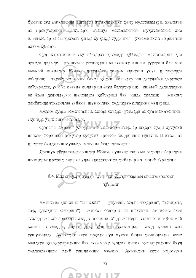 бўйича суд мажлисида иштирок этганларнинг фикр-мулоҳазалари, ҳимоячи ва прокурорнинг фикрлари, ярашув масаласининг муҳокамасига оид илтимослар ва эътирозлар ҳамда бу ҳақда судьянинг тўхтами акс эттирилиши лозим бўлади. Суд ажримининг якуний-қарор қисмида қўйидаги масалаларни ҳал этмоғи даркор: - ярашувни тасдиқлаш ва жиноят ишини тугатиш ёки уни умумий қоидалар бўйича дастлабки тергов юритиш учун прокурорга юбориш; - эҳтиёт чорасини бекор қилиш ёки агар иш дастлабки терговга қайтарилса, уни ўз кучида қолдириш ёхуд ўзгартириш; - ашёвий далилларни ва ёзма далилларни шахсларга қайтариш ёки ишда сақлаш; - жиноят оқибатида етказилган зиённи, шунингдек, суд харажатларини ундириш. Ажрим судья томонидан алоҳида хонада тузилади ва суд мажлисининг якунида ўқиб эшиттирилади. Суднинг ажрими устидан манфаатдор тарафлар юқори судга хусусий шикоят бериши, прокурор хусусий протест билдириши мумкин. Шикоят ва протест билдириш муддати қонунда белгиланмаган. Ярашув тўғрисидаги ишлар бўйича суднинг ажрими устидан берилган шикоят ва протест юқори судда апелляция тартибига риоя қилиб кўрилади. §.4. Ишни судга қадар юритиш босқичида амнистия актини қўллаш Амнистия (юнонча “amnestia” – “унутиш, эсдан чиқариш”, “кечирим, авф, гуноҳини кечириш”) – жиноят содир этган шахснинг амнистия акти асосида жавобгарликдан озод қилиниши. Унда жазодан, жазонининг ўталмай қолган қисмидан, шунингдек, қўшимча жазолардан озод қилиш ҳам тушунилади. Амнистия акти орқали суд ҳукми билан тайинланган жазо муддати қисқартирилиши ёки жазонинг қолган қисми қисқартилиши ёхуд судланганлиги олиб ташланиши мумкин. Амнистия акти норматив 23 