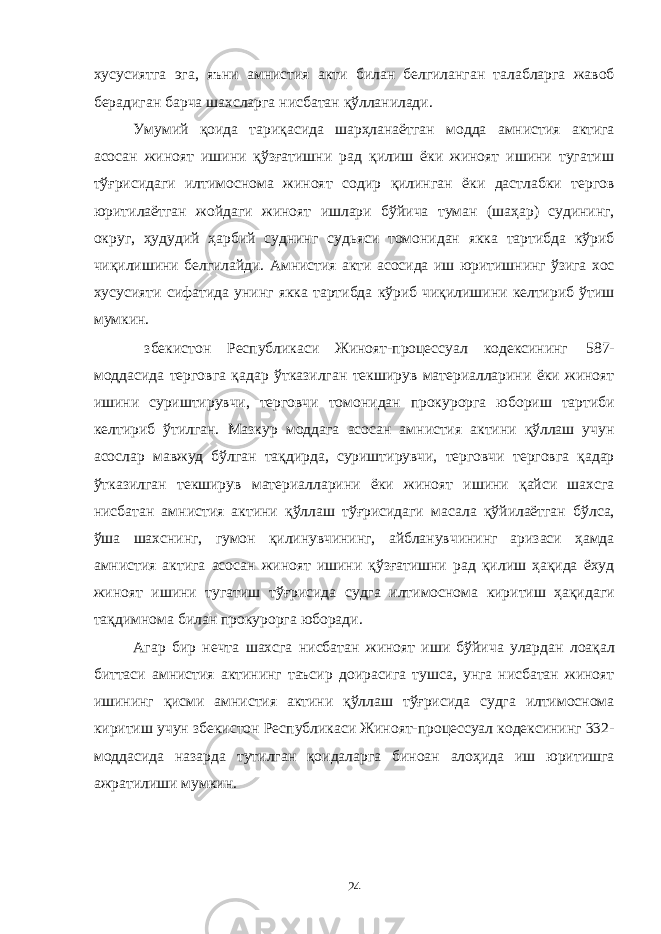 хусусиятга эга, яъни амнистия акти билан белгиланган талабларга жавоб берадиган барча шахсларга нисбатан қўлланилади. Умумий қоида тариқасида шарҳланаётган модда амнистия актига асосан жиноят ишини қўзғатишни рад қилиш ёки жиноят ишини тугатиш тўғрисидаги илтимоснома жиноят содир қилинган ёки дастлабки тергов юритилаётган жойдаги жиноят ишлари бўйича туман (шаҳар) судининг, округ, ҳудудий ҳарбий суднинг судьяси томонидан якка тартибда кўриб чиқилишини белгилайди. Амнистия акти асосида иш юритишнинг ўзига хос хусусияти сифатида унинг якка тартибда кўриб чиқилишини келтириб ўтиш мумкин. збекистон Республикаси Жиноят-процессуал кодексининг 587- моддасида терговга қадар ўтказилган текширув материалларини ёки жиноят ишини суриштирувчи, терговчи томонидан прокурорга юбориш тартиби келтириб ўтилган. Мазкур моддага асосан амнистия актини қўллаш учун асослар мавжуд бўлган тақдирда, суриштирувчи, терговчи терговга қадар ўтказилган текширув материалларини ёки жиноят ишини қайси шахсга нисбатан амнистия актини қўллаш тўғрисидаги масала қўйилаётган бўлса, ўша шахснинг, гумон қилинувчининг, айбланувчининг аризаси ҳамда амнистия актига асосан жиноят ишини қўзғатишни рад қилиш ҳақида ёхуд жиноят ишини тугатиш тўғрисида судга илтимоснома киритиш ҳақидаги тақдимнома билан прокурорга юборади. Агар бир нечта шахсга нисбатан жиноят иши бўйича улардан лоақал биттаси амнистия актининг таъсир доирасига тушса, унга нисбатан жиноят ишининг қисми амнистия актини қўллаш тўғрисида судга илтимоснома киритиш учун збекистон Республикаси Жиноят-процессуал кодексининг 332- моддасида назарда тутилган қоидаларга биноан алоҳида иш юритишга ажратилиши мумкин. 24 