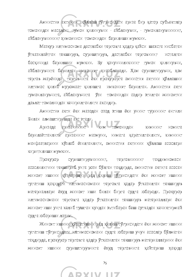 Амнистия актинии қўллаш тўғрисидаги ариза бир қатор субъектлар томонидан масалан: -гумон қилинувчи - айбланувчи, - гумонланувчининг, айбланувчининг ҳимоячиси томонидан берилиши мумкин. Мазкур илтимоснома дастлабки терговга қадар қайси шахсга нисбатан ўтказилаётган текширув, суриштирув, дастлабки терговнинг исталган босқичида берилшии мумкин. Бу қонунчиликнинг гумон қилинувчи, айбланувчига берилган имконият ҳисобланади. Ҳам суриштирувчи, ҳам тергов жарёнида терговчига ёки прокурорга амнистия актини қўллашни илтимос қилиб мурожаат қилишга имконият берилган. Амнистия акти гумонланувчига, айбланувчига ўзи томонидан содир этилган жиноятни давлат томолнидан кечирилганлиги аксидир. Амнистия акти ёки жазодан озод этиш ёки унинг турининг енгили Билан алмаштиришда акс этади. Аризада аризачининг ким томонидан кимнинг номига берилаётганлиги аризанинг мазмуни, нимага қаратилганлиги, кимнинг манфаатларини кўзлаб ёзилганлиги, амнистия актинии қўллаш асослари киритилиши мумкин. Прокурор суриштирувчининг, терговчининг тақдимномаси асослилигини текшириб унга рози бўлган тақдирда, амнистия актига асосан жиноят ишини қўзғатишни рад қилиш тўғрисидаги ёки жиноят ишини тугатиш ҳақидаги илтимосномани терговга қадар ўтказилган текширув материаллари ёхуд жиноят иши билан бирга судга юборади. Прокурор илтимосномани терговга қадар ўтказилган текширув материаллари ёки жиноят иши унга келиб тушган кундан эътиборан беш суткадан кечиктирмай судга юбориши лозим. Жиноят ишини қўзғатишни рад қилиш тўғрисидаги ёки жиноят ишини тугатиш тўғрисидаги илтимосномани судга юбориш учун асослар бўлмаган тақдирда, прокурор терговга қадар ўтказилган текширув материалларини ёки жиноят ишини суриштирувчига ёхуд терговчига қайтариш ҳақида 25 