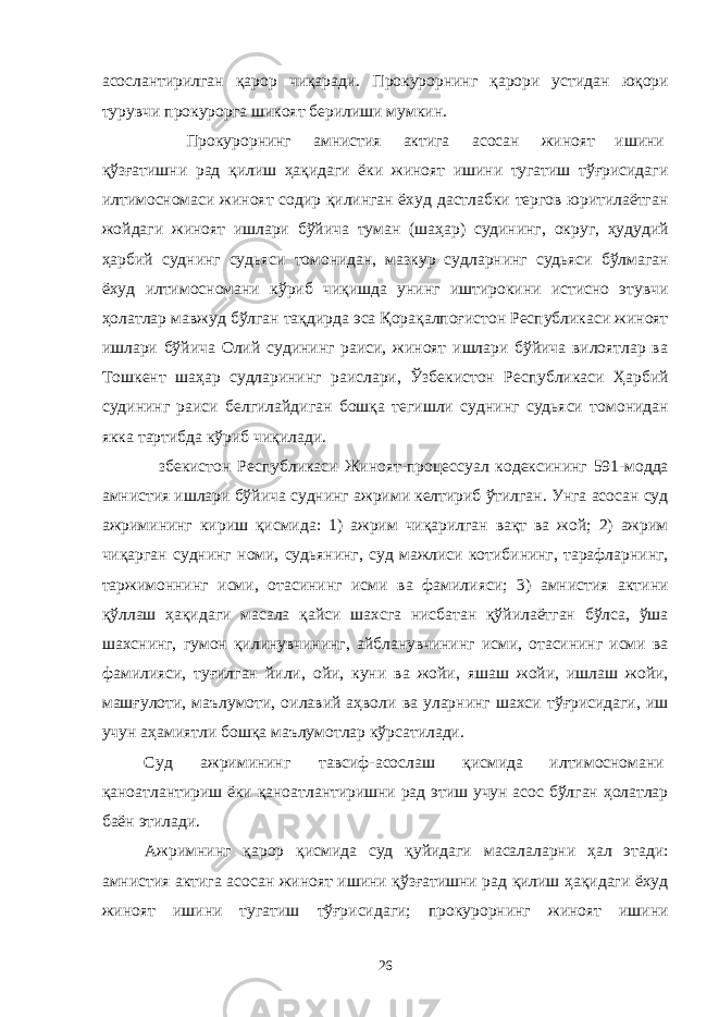 асослантирилган қарор чиқаради. Прокурорнинг қарори устидан юқори турувчи прокурорга шикоят берилиши мумкин. Прокурорнинг амнистия актига асосан жиноят ишини қўзғатишни рад қилиш ҳақидаги ёки жиноят ишини тугатиш тўғрисидаги илтимосномаси жиноят содир қилинган ёхуд дастлабки тергов юритилаётган жойдаги жиноят ишлари бўйича туман (шаҳар) судининг, округ, ҳудудий ҳарбий суднинг судьяси томонидан, мазкур судларнинг судьяси бўлмаган ёхуд илтимосномани кўриб чиқишда унинг иштирокини истисно этувчи ҳолатлар мавжуд бўлган тақдирда эса Қорақалпоғистон Республикаси жиноят ишлари бўйича Олий судининг раиси, жиноят ишлари бўйича вилоятлар ва Тошкент шаҳар судларининг раислари, Ўзбекистон Республикаси Ҳарбий судининг раиси белгилайдиган бошқа тегишли суднинг судьяси томонидан якка тартибда кўриб чиқилади. збекистон Республикаси Жиноят-процессуал кодексининг 591-модда амнистия ишлари бўйича суднинг ажрими келтириб ўтилган. Унга асосан суд ажримининг кириш қисмида: 1) ажрим чиқарилган вақт ва жой; 2) ажрим чиқарган суднинг номи, судьянинг, суд мажлиси котибининг, тарафларнинг, таржимоннинг исми, отасининг исми ва фамилияси; 3) амнистия актини қўллаш ҳақидаги масала қайси шахсга нисбатан қўйилаётган бўлса, ўша шахснинг, гумон қилинувчининг, айбланувчининг исми, отасининг исми ва фамилияси, туғилган йили, ойи, куни ва жойи, яшаш жойи, ишлаш жойи, машғулоти, маълумоти, оилавий аҳволи ва уларнинг шахси тўғрисидаги, иш учун аҳамиятли бошқа маълумотлар кўрсатилади. Суд ажримининг тавсиф-асослаш қисмида илтимосномани қаноатлантириш ёки қаноатлантиришни рад этиш учун асос бўлган ҳолатлар баён этилади. Ажримнинг қарор қисмида суд қуйидаги масалаларни ҳал этади: амнистия актига асосан жиноят ишини қўзғатишни рад қилиш ҳақидаги ёхуд жиноят ишини тугатиш тўғрисидаги; прокурорнинг жиноят ишини 26 