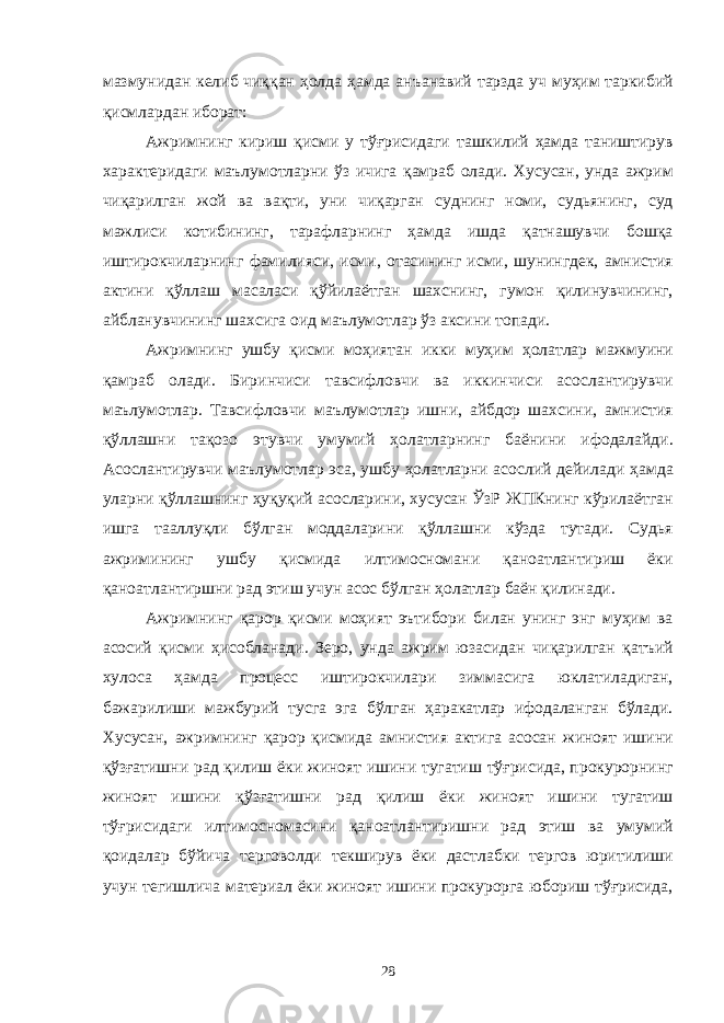 мазмунидан келиб чиққан ҳолда ҳамда анъанавий тарзда уч муҳим таркибий қисмлардан иборат: Ажримнинг кириш қисми у тўғрисидаги ташкилий ҳамда таништирув характеридаги маълумотларни ўз ичига қамраб олади. Хусусан, унда ажрим чиқарилган жой ва вақти, уни чиқарган суднинг номи, судьянинг, суд мажлиси котибининг, тарафларнинг ҳамда ишда қатнашувчи бошқа иштирокчиларнинг фамилияси, исми, отасининг исми, шунингдек, амнистия актини қўллаш масаласи қўйилаётган шахснинг, гумон қилинувчининг, айбланувчининг шахсига оид маълумотлар ўз аксини топади. Ажримнинг ушбу қисми моҳиятан икки муҳим ҳолатлар мажмуини қамраб олади. Биринчиси тавсифловчи ва иккинчиси асослантирувчи маълумотлар. Тавсифловчи маълумотлар ишни, айбдор шахсини, амнистия қўллашни тақозо этувчи умумий ҳолатларнинг баёнини ифодалайди. Асослантирувчи маълумотлар эса, ушбу ҳолатларни асослий дейилади ҳамда уларни қўллашнинг ҳуқуқий асосларини, хусусан ЎзР ЖПКнинг кўрилаётган ишга тааллуқли бўлган моддаларини қўллашни кўзда тутади. Судья ажримининг ушбу қисмида илтимосномани қаноатлантириш ёки қаноатлантиршни рад этиш учун асос бўлган ҳолатлар баён қилинади. Ажримнинг қарор қисми моҳият эътибори билан унинг энг муҳим ва асосий қисми ҳисобланади. Зеро, унда ажрим юзасидан чиқарилган қатъий хулоса ҳамда процесс иштирокчилари зиммасига юклатиладиган, бажарилиши мажбурий тусга эга бўлган ҳаракатлар ифодаланган бўлади. Хусусан, ажримнинг қарор қисмида амнистия актига асосан жиноят ишини қўзғатишни рад қилиш ёки жиноят ишини тугатиш тўғрисида, прокурорнинг жиноят ишини қўзғатишни рад қилиш ёки жиноят ишини тугатиш тўғрисидаги илтимосномасини қаноатлантиришни рад этиш ва умумий қоидалар бўйича терговолди текширув ёки дастлабки тергов юритилиши учун тегишлича материал ёки жиноят ишини прокурорга юбориш тўғрисида, 28 