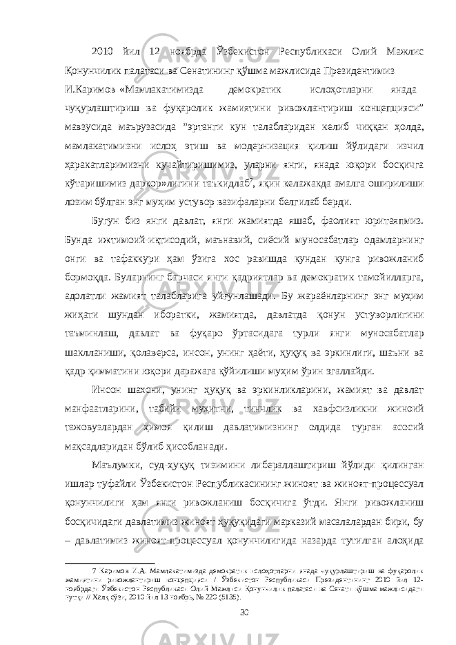 2010 йил 12 ноябрда Ўзбекистон Республикаси Олий Мажлис Қонунчилик палатаси ва Сенатининг қўшма мажлисида Президентимиз И.Каримов «Мамлакатимизда демократик ислоҳотларни янада чуқурлаштириш ва фуқаролик жамиятини ривожлантириш концепцияси” мавзусида маърузасида “эртанги кун талабларидан келиб чиққан ҳолда, мамлакатимизни ислоҳ этиш ва модернизация қилиш йўлидаги изчил ҳаракатларимизни кучайтиришимиз, уларни янги, янада юқори босқичга кўтаришимиз даркор » лигини таъкидлаб 7 , яқин келажакда амалга оширилиши лозим бўлган энг муҳим устувор вазифаларни белгилаб берди. Бугун биз янги давлат, янги жамиятда яшаб, фаолият юритаяпмиз. Бунда ижтимоий-иқтисодий, маънавий, сиёсий муносабатлар одамларнинг онги ва тафаккури ҳам ўзига хос равишда кундан кунга ривожланиб бормоқда. Буларнинг барчаси янги қадриятлар ва демократик тамойилларга, адолатли жамият талабларига уйғунлашади. Бу жараёнларнинг энг муҳим жиҳати шундан иборатки, жамиятда, давлатда қонун устуворлигини таъминлаш, давлат ва фуқаро ўртасидага турли янги муносабатлар шаклланиши, қолаверса, инсон, унинг ҳаёти, ҳуқуқ ва эркинлиги, шаъни ва қадр қимматини юқори даражага қўйилиши муҳим ўрин эгаллайди. Инсон шахсни, унинг ҳуқуқ ва эркинликларини, жамият ва давлат манфаатларини, табийи муҳитни, тинчлик ва хавфсизликни жиноий тажовузлардан ҳимоя қилиш давлатимизнинг олдида турган асосий мақсадларидан бўлиб ҳисобланади. Маълумки, суд-ҳуқуқ тизимини либераллаштириш йўлиди қилинган ишлар туфайли Ўзбекистон Республикасининг жиноят ва жиноят-процессуал қонунчилиги ҳам янги ривожланиш босқичига ўтди. Янги ривожланиш босқичидаги давлатимиз жиноят ҳуқуқидаги марказий масалалардан бири, бу – давлатимиз жиноят-процессуал қонунчилигида назарда тутилган алоҳида 7 Каримов И.А. Мамлакатимизда демократик ислоҳотларни янада чуқурлаштириш ва фуқаролик жамиятини ривожлантириш концепцияси / Ўзбекистон Республикаси Президентининг 2010 йил 12- ноябрдаги Ўзбекистон Республикаси Олий Мажлиси Қонунчилик палатаси ва Сенати қўшма мажлисидаги нутқи // Халқ сўзи, 2010 йил 13 ноябрь, № 220 (5135). 30 