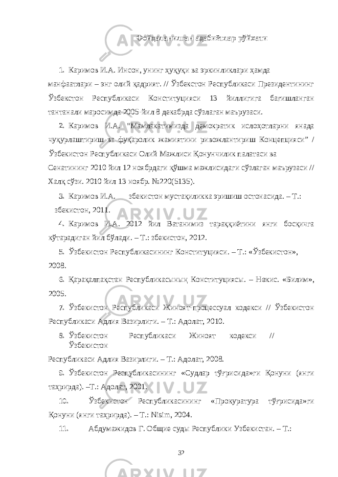 Фойдаланилган адабиётлар рўйхати 1. Каримов И.А. Инсон, унинг ҳуқуқи ва эркинликлари ҳамда манфаатлари – энг олий қадрият. // Ўзбекстон Республикаси Президентининг Ўзбекстон Республикаси Конституцияси 13 йиллигига бағишланган тантанали маросимда 2005-йил 8 декабрда сўзлаган маърузаси. 2. Каримов И.А. “Мамлакатимизда демократик ислоҳотларни янада чуқурлаштириш ва фуқаролик жамиятини ривожлантириш Концепцияси” / Ўзбекистон Республикаси Олий Мажлиси Қонунчилик палатаси ва Сенатининг 2010 йил 12 ноябрдаги қўшма мажлисидаги сўзлаган маърузаси // Халқ сўзи. 2010 йил 13 ноябр. №220(5135). 3. Каримов И.А. збекистон мустақиликка эришиш остонасида. – Т.: збекистон, 2011. 4. Каримов И.А. 2012 йил Ватанимиз тараққиётини янги босқичга кўтарадиган йил бўлади. – Т.: збекистон, 2012. 5. Ўзбекистон Республикасининг Конституцияси. – Т.: «Ўзбекистон», 2008. 6. Қарақалпақстан Республикасының Конституциясы. – Нөкис. «Билим», 2005. 7. Ўзбекистон Республикаси Жиноят-процессуал кодекси // Ўзбекистон Республикаси Адлия Вазирлиги. – Т.: Адолат, 2010. 8. Ўзбекистон Республикаси Жиноят кодекси // Ўзбекистон Республикаси Адлия Вазирлиги. – Т.: Адолат, 2008. 9. Ўзбекистон Республикасининг «Судлар тўғрисида»ги Қонуни (янги таҳрирда). –Т.: Адолат, 2001. 10. Ўзбекистон Республикасининг «Прокуратура тўғрисида»ги Қонуни (янги таҳрирда). – Т.: Nisim, 2004. 11. Абдумажидов Г. Общие суды Республики Узбекистан. – Т.: 32 