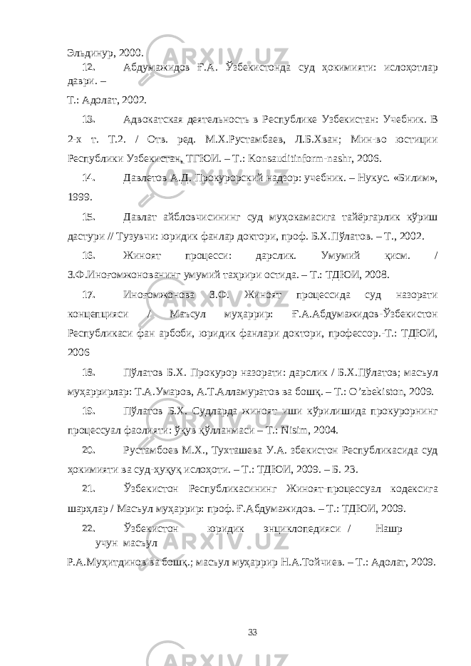 Эльдинур, 2000. 12. Абдумажидов Ғ.А. Ўзбекистонда суд ҳокимияти: ислоҳотлар даври. – Т.: Адолат, 2002. 13. Адвокатская деятельность в Республике Узбекистан: Учебник. В 2-х т. Т.2. / Отв. ред. М.Х.Рустамбаев, Л.Б.Хван; Мин-во юстиции Республики Узбекистан, ТГЮИ. – Т.: Konsauditinform-nashr, 2006. 14. Давлетов А.Д. Прокурорский надзор: учебник. – Нукус. «Билим», 1999. 15. Давлат айбловчисининг суд муҳокамасига тайёргарлик кўриш дастури // Тузувчи: юридик фанлар доктори, проф. Б.Х.Пўлатов. – Т., 2002. 16. Жиноят процесси: дарслик. Умумий қисм. / З.Ф.Иноғомжонованинг умумий таҳрири остида. – Т.: ТДЮИ, 2008. 17. Иноғомжонова З.Ф. Жиноят процессида суд назорати концепцияси / Маъсул муҳаррир: Ғ.А.Абдумажидов-Ўзбекистон Республикаси фан арбоби, юридик фанлари доктори, профессор.-Т.: ТДЮИ, 2006 18. Пўлатов Б.Х. Прокурор назорати: дарслик / Б.Х.Пўлатов; масъул муҳаррирлар: Т.А.Умаров, А.Т.Алламуратов ва бошқ. – Т.: O’zbekiston, 2009. 19. Пўлатов Б.Х. Судларда жиноят иши кўрилишида прокурорнинг процессуал фаолияти: ўқув қўлланмаси – Т.: Nisim, 2004. 20. Рустамбоев М.Х., Тухташева У.А. збекистон Республикасида суд ҳокимияти ва суд-ҳуқуқ ислоҳоти. – Т.: ТДЮИ, 2009. – Б. 23. 21. Ўзбекистон Республикасининг Жиноят-процессуал кодексига шарҳлар / Масъул муҳаррир: проф. Ғ.Абдумажидов. – Т.: ТДЮИ, 2009. 22. Ўзбекистон юридик энциклопедияси / Нашр учун масъул Р.А.Муҳитдинов ва бошқ.; масъул муҳаррир Н.А.Тойчиев. – Т.: Адолат, 2009. 33 