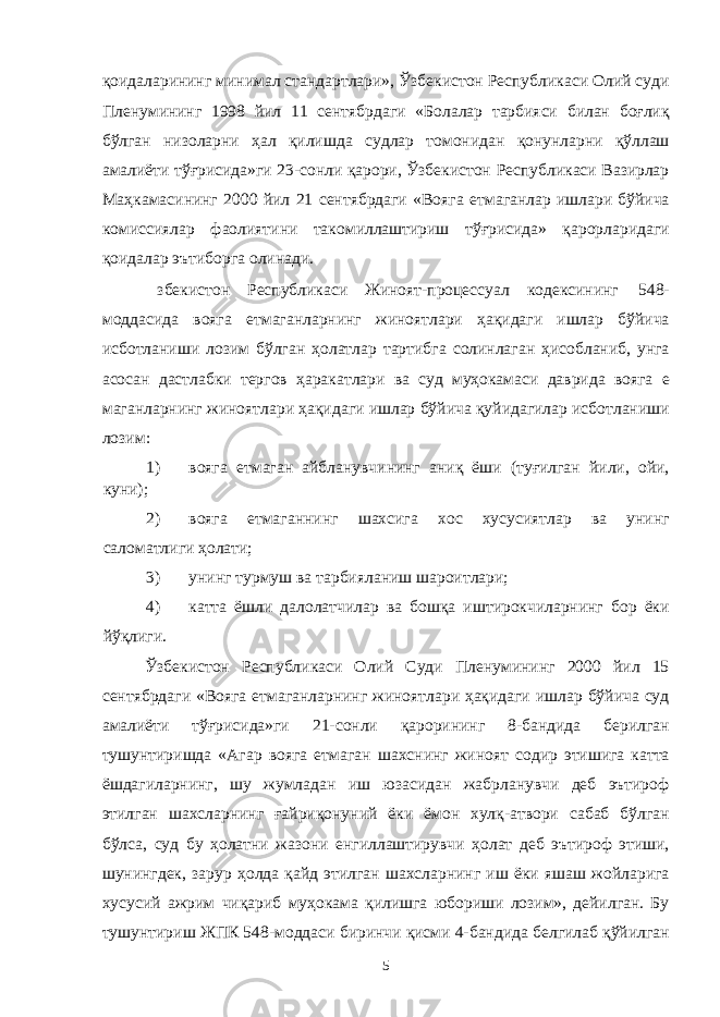 қоидаларининг минимал стандартлари», Ўзбекистон Республикаси Олий суди Пленумининг 1998 йил 11 сентябрдаги «Болалар тарбияси билан боғлиқ бўлган низоларни ҳал қилишда судлар томонидан қонунларни қўллаш амалиёти тўғрисида»ги 23-сонли қарори, Ўзбекистон Республикаси Вазирлар Маҳкамасининг 2000 йил 21 сентябрдаги «Вояга етмаганлар ишлари бўйича комиссиялар фаолиятини такомиллаштириш тўғрисида» қарорларидаги қоидалар эътиборга олинади. збекистон Республикаси Жиноят-процессуал кодексининг 548- моддасида вояга етмаганларнинг жиноятлари ҳақидаги ишлар бўйича исботланиши лозим бўлган ҳолатлар тартибга солинлаган ҳисобланиб, унга асосан дастлабки тергов ҳаракатлари ва суд муҳокамаси даврида вояга е маганларнинг жиноятлари ҳақидаги ишлар бўйича қуйидагилар исботланиши лозим: 1) вояга етмаган айбланувчининг аниқ ёши (туғилган йили, ойи, куни); 2) вояга етмаганнинг шахсига хос хусусиятлар ва унинг саломатлиги ҳолати; 3) унинг турмуш ва тарбияланиш шароитлари; 4) катта ёшли далолатчилар ва бошқа иштирокчиларнинг бор ёки йўқлиги. Ўзбекистон Республикаси Олий Суди Пленумининг 2000 йил 15 сентябрдаги «Вояга етмаганларнинг жиноятлари ҳақидаги ишлар бўйича суд амалиёти тўғрисида»ги 21-сонли қарорининг 8-бандида берилган тушунтиришда «Агар вояга етмаган шахснинг жиноят содир этишига катта ёшдагиларнинг, шу жумладан иш юзасидан жабрланувчи деб эътироф этилган шахсларнинг ғайриқонуний ёки ёмон хулқ-атвори сабаб бўлган бўлса, суд бу ҳолатни жазони енгиллаштирувчи ҳолат деб эътироф этиши, шунингдек, зарур ҳолда қайд этилган шахсларнинг иш ёки яшаш жойларига хусусий ажрим чиқариб муҳокама қилишга юбориши лозим», дейилган. Бу тушунтириш ЖПК 548-моддаси биринчи қисми 4-бандида белгилаб қўйилган 5 