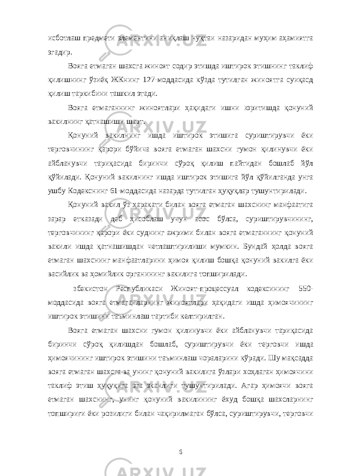 исботлаш предмети элементини аниқлаш нуқтаи назаридан муҳим аҳамиятга эгадир. Вояга етмаган шахсга жиноят содир этишда иштирок этишнинг таклиф қилишнинг ўзиёқ ЖКнинг 127-моддасида кўзда тутилган жиноятга суиқасд қилиш таркибини ташкил этади. Вояга етмаганнинг жиноятлари ҳақидаги ишни юритишда қонуний вакилнинг қатнашиши шарт. Қонуний вакилнинг ишда иштирок этишига суриштирувчи ёки терговчининг қарори бўйича вояга етмаган шахсни гумон қилинувчи ёки айбланувчи тариқасида биринчи сўроқ қилиш пайтидан бошлаб йўл қўйилади. Қонуний вакилнинг ишда иштирок этишига йўл қўйилганда унга ушбу Кодекснинг 61-моддасида назарда тутилган ҳуқуқлар тушунтирилади. Қонуний вакил ўз ҳаракати билан вояга етмаган шахснинг манфаатига зарар етказади деб ҳисоблаш учун асос бўлса, суриштирувчининг, терговчининг қарори ёки суднинг ажрими билан вояга етмаганнинг қонуний вакили ишда қатнашишдан четлаштирилиши мумкин. Бундай ҳолда вояга етмаган шахснинг манфаатларини ҳимоя қилиш бошқа қонуний вакилга ёки васийлик ва ҳомийлик органининг вакилига топширилади. збекистон Республикаси Жиноят-процессуал кодексининг 550- моддасида вояга етмаганларнинг жиноятлари ҳақидаги ишда ҳимоячининг иштирок этишини таъминлаш тартиби келтирилган. Вояга етмаган шахсни гумон қилинувчи ёки айбланувчи тариқасида биринчи сўроқ қилишдан бошлаб, суриштирувчи ёки терговчи ишда ҳимоячининг иштирок этишини таъминлаш чораларини кўради. Шу мақсадда вояга етмаган шахсга ва унинг қонуний вакилига ўзлари хоҳлаган ҳимоячини таклиф этиш ҳуқуқига эга эканлиги тушунтирилади. Агар ҳимоячи вояга етмаган шахснинг, унинг қонуний вакилининг ёхуд бошқа шахсларнинг топшириғи ёки розилиги билан чақирилмаган бўлса, суриштирувчи, терговчи 6 