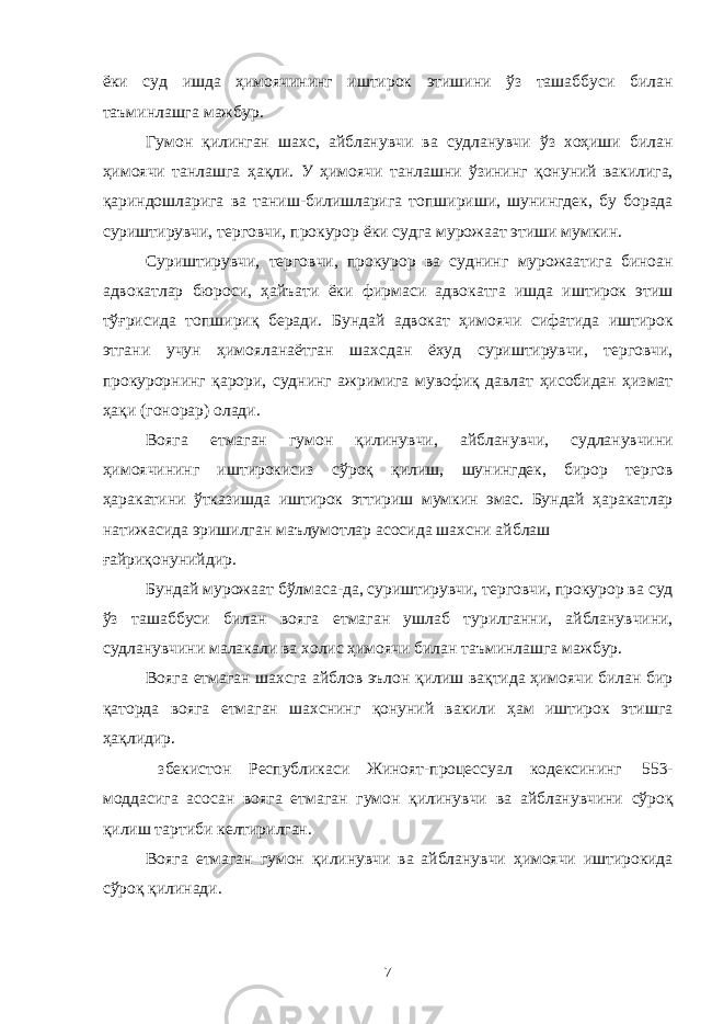 ёки суд ишда ҳимоячининг иштирок этишини ўз ташаббуси билан таъминлашга мажбур. Гумон қилинган шахс, айбланувчи ва судланувчи ўз хоҳиши билан ҳимоячи танлашга ҳақли. У ҳимоячи танлашни ўзининг қонуний вакилига, қариндошларига ва таниш-билишларига топшириши, шунингдек, бу борада суриштирувчи, терговчи, прокурор ёки судга мурожаат этиши мумкин. Суриштирувчи, терговчи, прокурор ва суднинг мурожаатига биноан адвокатлар бюроси, ҳайъати ёки фирмаси адвокатга ишда иштирок этиш тўғрисида топшириқ беради. Бундай адвокат ҳимоячи сифатида иштирок этгани учун ҳимояланаётган шахсдан ёхуд суриштирувчи, терговчи, прокурорнинг қарори, суднинг ажримига мувофиқ давлат ҳисобидан ҳизмат ҳақи (гонорар) олади. Вояга етмаган гумон қилинувчи, айбланувчи, судланувчини ҳимоячининг иштирокисиз сўроқ қилиш, шунингдек, бирор тергов ҳаракатини ўтказишда иштирок эттириш мумкин эмас. Бундай ҳаракатлар натижасида эришилган маълумотлар асосида шахсни айблаш ғайриқонунийдир. Бундай мурожаат бўлмаса-да, суриштирувчи, терговчи, прокурор ва суд ўз ташаббуси билан вояга етмаган ушлаб турилганни, айбланувчини, судланувчини малакали ва холис ҳимоячи билан таъминлашга мажбур. Вояга етмаган шахсга айблов эълон қилиш вақтида ҳимоячи билан бир қаторда вояга етмаган шахснинг қонуний вакили ҳам иштирок этишга ҳақлидир. збекистон Республикаси Жиноят-процессуал кодексининг 553- моддасига асосан вояга етмаган гумон қилинувчи ва айбланувчини сўроқ қилиш тартиби келтирилган. Вояга етмаган гумон қилинувчи ва айбланувчи ҳимоячи иштирокида сўроқ қилинади. 7 