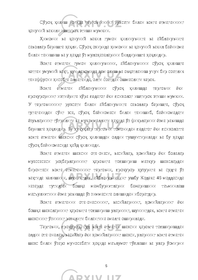 Сўроқ қилиш чоғида терговчининг рухсати билан вояга етмаганнинг қонуний вакили иштирок этиши мумкин. Ҳимоячи ва қонуний вакил гумон қилинувчига ва айбланувчига саволлар беришга ҳақли. Сўроқ охирида ҳимоячи ва қонуний вакил баённома билан танишиш ва у ҳақда ўз мулоҳазаларини билдиришга ҳақлидир. Вояга етмаган гумон қилинувчини, айбланувчини сўроқ қилишга кетган умумий вақт, кун давомида дам олиш ва овқатланиш учун бир соатлик танаффусни ҳисобга олмаганда, олти соатдан ошмаслиги керак. Вояга етмаган айбланувчини сўроқ қилишда терговчи ёки прокурорнинг ихтиёрига кўра педагог ёки психолог иштирок этиши мумкин. У терговчининг рухсати билан айбланувчига саволлар беришга, сўроқ тугаганидан сўнг эса, сўроқ баённомаси билан танишиб, баённомадаги ёзувларнинг тўғрилиги ва мукаммаллиги ҳақида ўз фикрларини ёзма равишда беришга ҳақлидир. Бу ҳуқуқлар терговчи томонидан педагог ёки психологга вояга етмаган шахсни сўроқ қилишдан олдин тушунтирилади ва бу ҳақда сўроқ баённомасида қайд қилинади. Вояга етмаган шахсни ота-онаси, васийлар, ҳомийлар ёки болалар муассасаси раҳбарларининг қаровига топшириш мазкур шахслардан биронтаси вояга етмаганнинг терговчи, прокурор ҳузурига ва судга ўз вақтида келишини, шунингдек, айбланувчининг ушбу Кодекс 46-моддасида назарда тутилган бошқа мажбуриятларни бажаришини таъминлаш масъулиятини ёзма равишда ўз зиммасига олишидан иборатдир. Вояга етмаганни ота-онасининг, васийларнинг, ҳомийларнинг ёки бошқа шахсларнинг қаровига топшириш уларнинг, шунингдек, вояга етмаган шахснинг ўзининг розилиги билангина амалга оширилади. Терговчи, прокурор, суд вояга етмаган шахсни қаровга топширишдан олдин ота-оналар, васийлар ёки ҳомийларнинг шахси, уларнинг вояга етмаган шахс билан ўзаро муносабати ҳақида маълумот тўплаши ва улар ўсмирни 8 