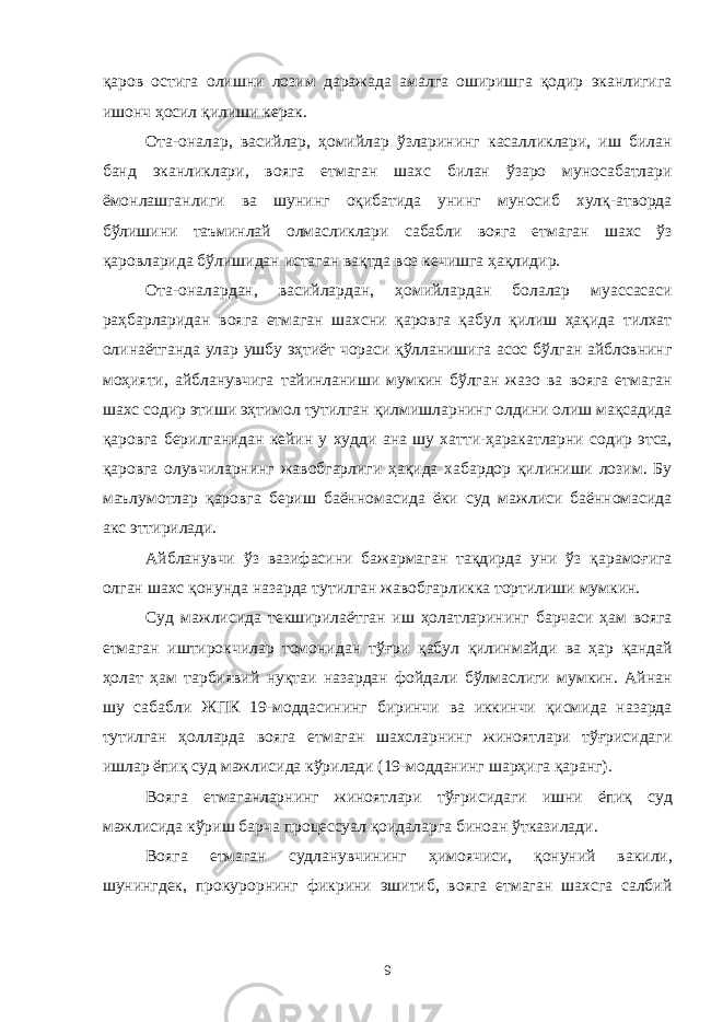 қаров остига олишни лозим даражада амалга оширишга қодир эканлигига ишонч ҳосил қилиши керак. Ота-оналар, васийлар, ҳомийлар ўзларининг касалликлари, иш билан банд эканликлари, вояга етмаган шахс билан ўзаро муносабатлари ёмонлашганлиги ва шунинг оқибатида унинг муносиб хулқ-атворда бўлишини таъминлай олмасликлари сабабли вояга етмаган шахс ўз қаровларида бўлишидан истаган вақтда воз кечишга ҳақлидир. Ота-оналардан, васийлардан, ҳомийлардан болалар муассасаси раҳбарларидан вояга етмаган шахсни қаровга қабул қилиш ҳақида тилхат олинаётганда улар ушбу эҳтиёт чораси қўлланишига асос бўлган айбловнинг моҳияти, айбланувчига тайинланиши мумкин бўлган жазо ва вояга етмаган шахс содир этиши эҳтимол тутилган қилмишларнинг олдини олиш мақсадида қаровга берилганидан кейин у худди ана шу хатти-ҳаракатларни содир этса, қаровга олувчиларнинг жавобгарлиги ҳақида хабардор қилиниши лозим. Бу маълумотлар қаровга бериш баённомасида ёки суд мажлиси баённомасида акс эттирилади. Айбланувчи ўз вазифасини бажармаган тақдирда уни ўз қарамоғига олган шахс қонунда назарда тутилган жавобгарликка тортилиши мумкин. Суд мажлисида текширилаётган иш ҳолатларининг барчаси ҳам вояга етмаган иштирокчилар томонидан тўғри қабул қилинмайди ва ҳар қандай ҳолат ҳам тарбиявий нуқтаи назардан фойдали бўлмаслиги мумкин. Айнан шу сабабли ЖПК 19-моддасининг биринчи ва иккинчи қисмида назарда тутилган ҳолларда вояга етмаган шахсларнинг жиноятлари тўғрисидаги ишлар ёпиқ суд мажлисида кўрилади (19-модданинг шарҳига қаранг). Вояга етмаганларнинг жиноятлари тўғрисидаги ишни ёпиқ суд мажлисида кўриш барча процессуал қоидаларга биноан ўтказилади. Вояга етмаган судланувчининг ҳимоячиси, қонуний вакили, шунингдек, прокурорнинг фикрини эшитиб, вояга етмаган шахсга салбий 9 