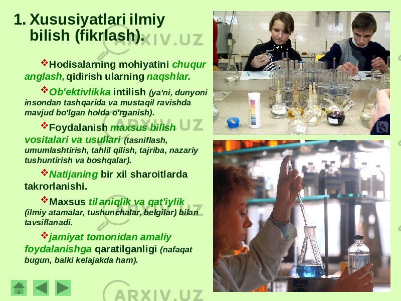 1. Xususiyatlari ilmiy bilish (fikrlash).  Hodisalarning mohiyatini chuqur anglash, qidirish ularning naqshlar.  Ob&#39;ektivlikka intilish (ya&#39;ni, dunyoni insondan tashqarida va mustaqil ravishda mavjud bo&#39;lgan holda o&#39;rganish).  Foydalanish maxsus bilish vositalari va usullari (tasniflash, umumlashtirish, tahlil qilish, tajriba, nazariy tushuntirish va boshqalar).  Natijaning bir xil sharoitlarda takrorlanishi.  Maxsus til aniqlik va qat&#39;iylik (ilmiy atamalar, tushunchalar, belgilar) bilan tavsiflanadi.  jamiyat tomonidan amaliy foydalanishga qaratilganligi (nafaqat bugun, balki kelajakda ham). 