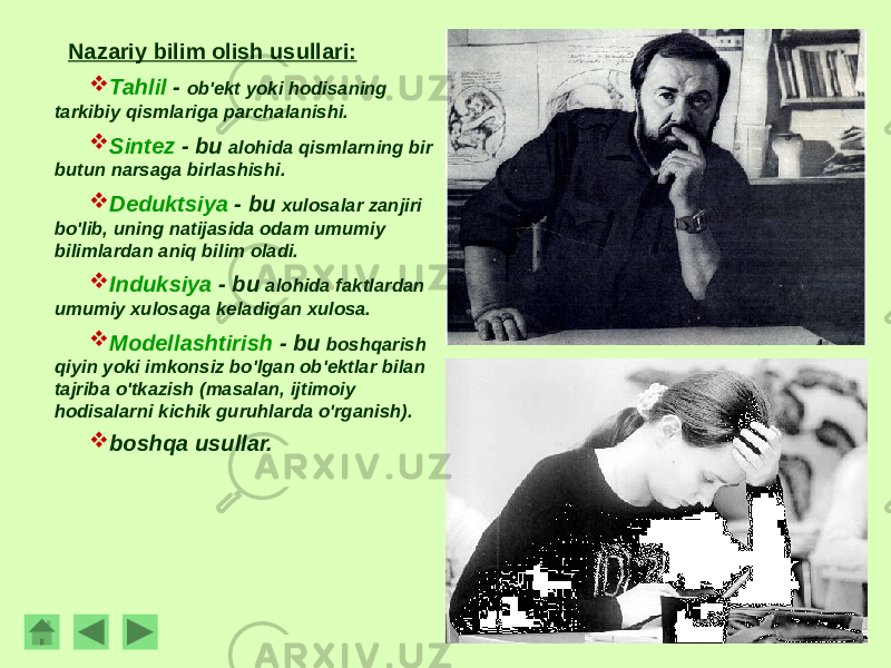 Nazariy bilim olish usullari:  Tahlil - ob&#39;ekt yoki hodisaning tarkibiy qismlariga parchalanishi.  Sintez - bu alohida qismlarning bir butun narsaga birlashishi.  Deduktsiya - bu xulosalar zanjiri bo&#39;lib, uning natijasida odam umumiy bilimlardan aniq bilim oladi.  Induksiya - bu alohida faktlardan umumiy xulosaga keladigan xulosa.  Modellashtirish - bu boshqarish qiyin yoki imkonsiz bo&#39;lgan ob&#39;ektlar bilan tajriba o&#39;tkazish (masalan, ijtimoiy hodisalarni kichik guruhlarda o&#39;rganish).  boshqa usullar. 