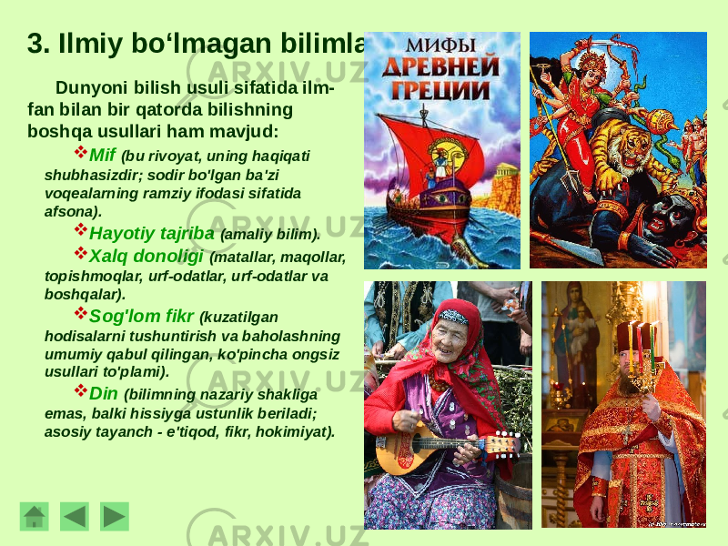 3. Ilmiy bo‘lmagan bilimlar. Dunyoni bilish usuli sifatida ilm- fan bilan bir qatorda bilishning boshqa usullari ham mavjud:  Mif (bu rivoyat, uning haqiqati shubhasizdir; sodir bo&#39;lgan ba&#39;zi voqealarning ramziy ifodasi sifatida afsona).  Hayotiy tajriba (amaliy bilim).  Xalq donoligi (matallar, maqollar, topishmoqlar, urf-odatlar, urf-odatlar va boshqalar).  Sog&#39;lom fikr (kuzatilgan hodisalarni tushuntirish va baholashning umumiy qabul qilingan, ko&#39;pincha ongsiz usullari to&#39;plami).  Din (bilimning nazariy shakliga emas, balki hissiyga ustunlik beriladi; asosiy tayanch - e&#39;tiqod, fikr, hokimiyat). 