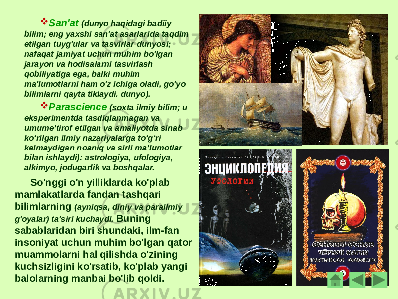  San&#39;at (dunyo haqidagi badiiy bilim; eng yaxshi san&#39;at asarlarida taqdim etilgan tuyg&#39;ular va tasvirlar dunyosi; nafaqat jamiyat uchun muhim bo&#39;lgan jarayon va hodisalarni tasvirlash qobiliyatiga ega, balki muhim ma&#39;lumotlarni ham o&#39;z ichiga oladi, go&#39;yo bilimlarni qayta tiklaydi. dunyo).  Parascience (soxta ilmiy bilim; u eksperimentda tasdiqlanmagan va umumeʼtirof etilgan va amaliyotda sinab koʻrilgan ilmiy nazariyalarga toʻgʻri kelmaydigan noaniq va sirli maʼlumotlar bilan ishlaydi): astrologiya, ufologiya, alkimyo, jodugarlik va boshqalar. So&#39;nggi o&#39;n yilliklarda ko&#39;plab mamlakatlarda fandan tashqari bilimlarning (ayniqsa, diniy va parailmiy g&#39;oyalar) ta&#39;siri kuchaydi. Buning sabablaridan biri shundaki, ilm-fan insoniyat uchun muhim bo&#39;lgan qator muammolarni hal qilishda o&#39;zining kuchsizligini ko&#39;rsatib, ko&#39;plab yangi balolarning manbai bo&#39;lib qoldi. 