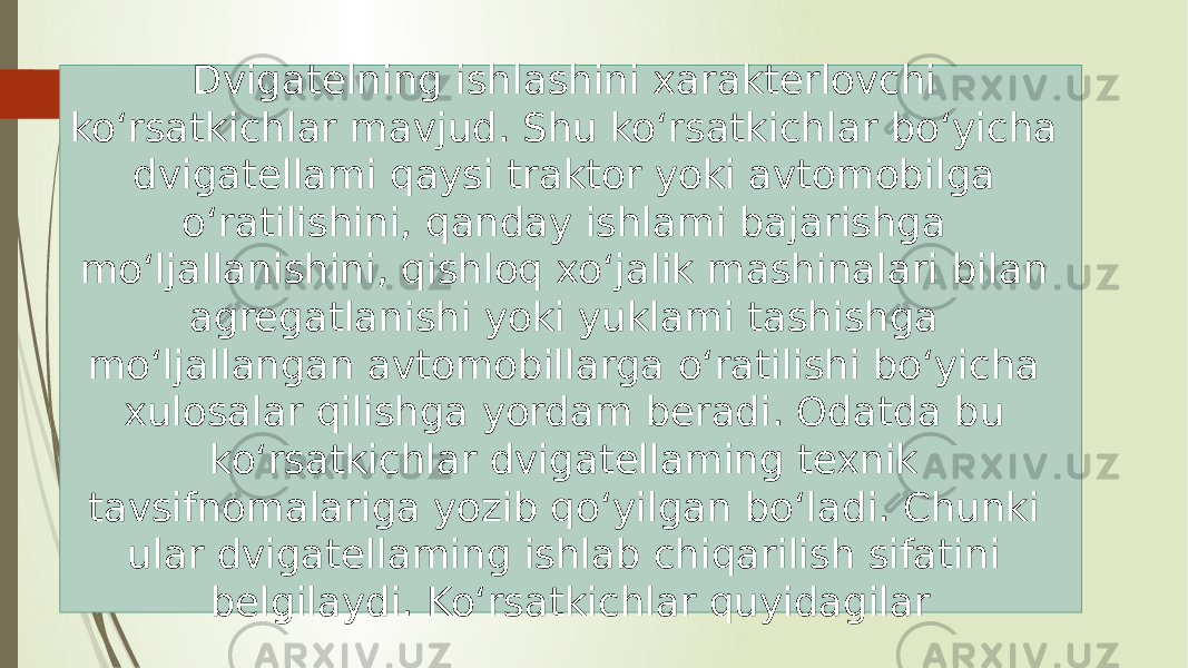 Dvigatelning ishlashini xarakterlovchi ko‘rsatkichlar mavjud. Shu ko‘rsatkichlar bo‘yicha dvigatellami qaysi traktor yoki avtomobilga o‘ratilishini, qanday ishlami bajarishga mo‘ljallanishini, qishloq xo‘jalik mashinalari bilan agregatlanishi yoki yuklami tashishga mo‘ljallangan avtomobillarga o‘ratilishi bo‘yicha xulosalar qilishga yordam beradi. Odatda bu ko‘rsatkichlar dvigatellaming texnik tavsifnomalariga yozib qo‘yilgan bo‘ladi. Chunki ular dvigatellaming ishlab chiqarilish sifatini belgilaydi. Ko‘rsatkichlar quyidagilar 