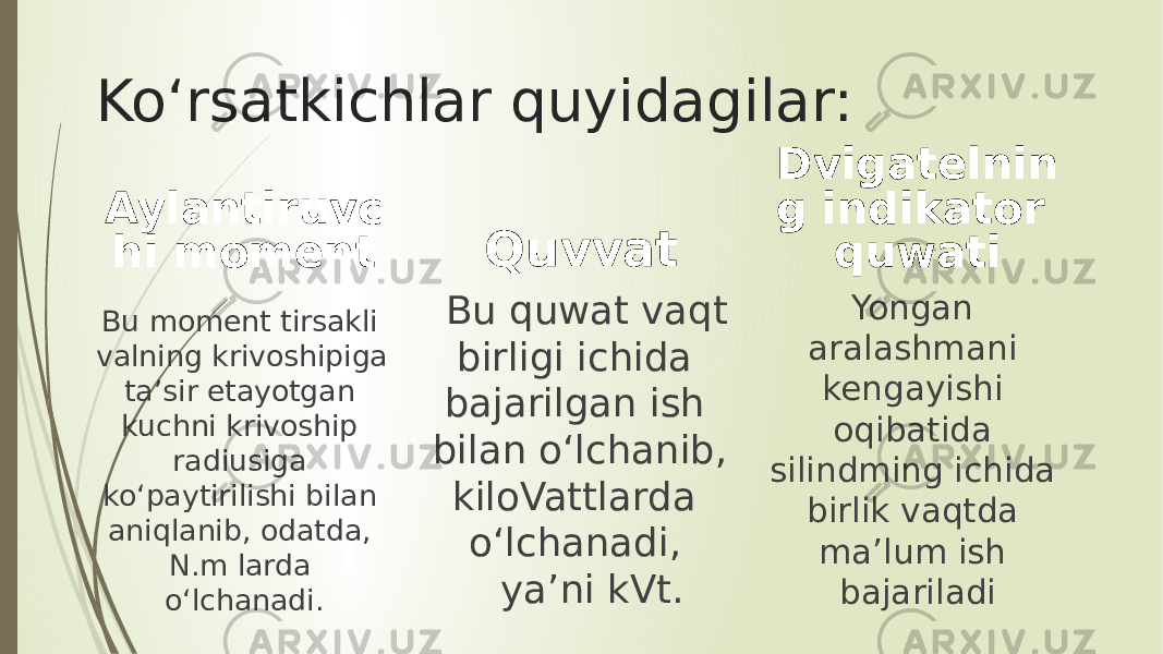 Ko‘rsatkichlar quyidagilar: Aylantiruvc hi moment Bu moment tirsakli valning krivoshipiga ta’sir etayotgan kuchni krivoship radiusiga ko‘paytirilishi bilan aniqlanib, odatda, N.m larda o‘lchanadi. Quvvat Bu quwat vaqt birligi ichida bajarilgan ish bilan o‘lchanib, kiloVattlarda o‘lchanadi, ya’ni kVt. Dvigatelnin g indikator quwati Yongan aralashmani kengayishi oqibatida silindming ichida birlik vaqtda ma’lum ish bajariladi 