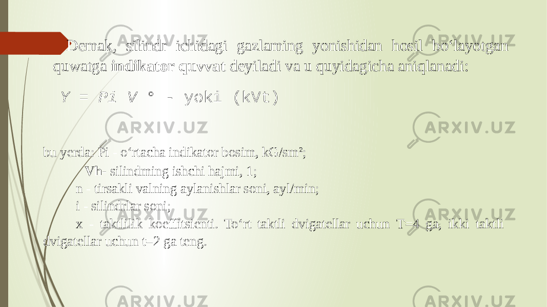 Demak, silindr ichidagi gazlaming yonishidan hosil bo‘layotgan quwatga indikator quvvat deyiladi va u quyidagicha aniqlanadi: Y = Pi V ° - yoki (kVt) bu yerda: Pi - o‘rtacha indikator bosim, kG/sm 2 ; Vh- silindming ishchi hajmi, 1; n - tirsakli valning aylanishlar soni, ayl/min; i - silindrlar soni; x - taktlilik koeffitsienti. To‘rt taktli dvigatellar uchun T=4 ga, ikki taktli dvigatellar uchun t=2 ga teng. 