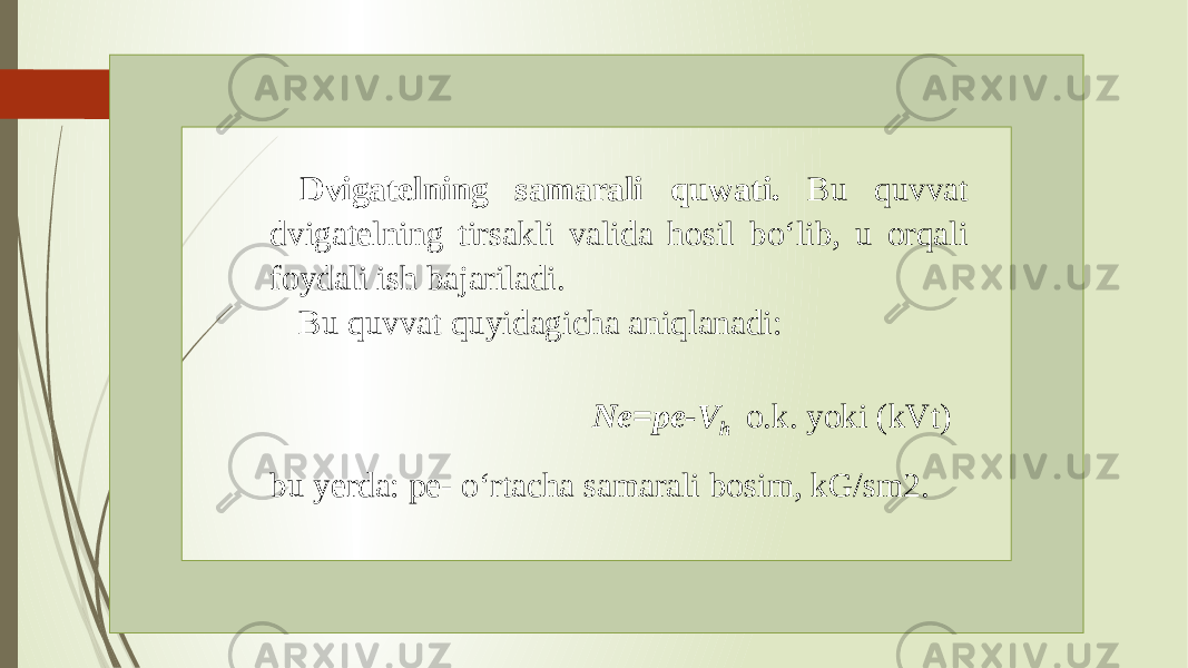 Dvigatelning samarali quwati. Bu quvvat dvigatelning tirsakli valida hosil bo‘lib, u orqali foydali ish bajariladi. Bu quvvat quyidagicha aniqlanadi: Ne=pe-V h o.k. yoki (kVt) bu yerda: pe- o‘rtacha samarali bosim, kG/sm2. 