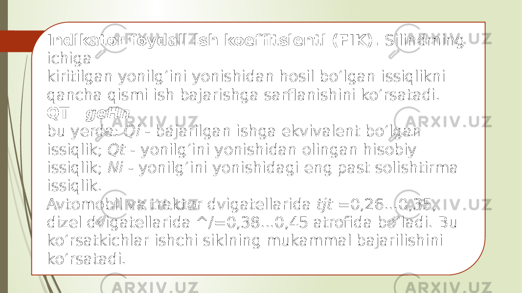 Indikator foydali ish koeffitsienti (FIK). Silindming ichiga kiritilgan yonilg‘ini yonishidan hosil bo‘lgan issiqlikni qancha qismi ish bajarishga sarflanishini ko‘rsatadi. QT geHn bu yerda: Qi - bajarilgan ishga ekvivalent bo‘lgan issiqlik; Qt - yonilg‘ini yonishidan olingan hisobiy issiqlik; Ni - yonilg‘ini yonishidagi eng past solishtirma issiqlik. Avtomobil va traktor dvigatellarida tjt =0,26...0,35, dizel dvigatellarida ^/=0,38...0,45 atrofida bo‘ladi. Bu ko‘rsatkichlar ishchi siklning mukammal bajarilishini ko‘rsatadi. 