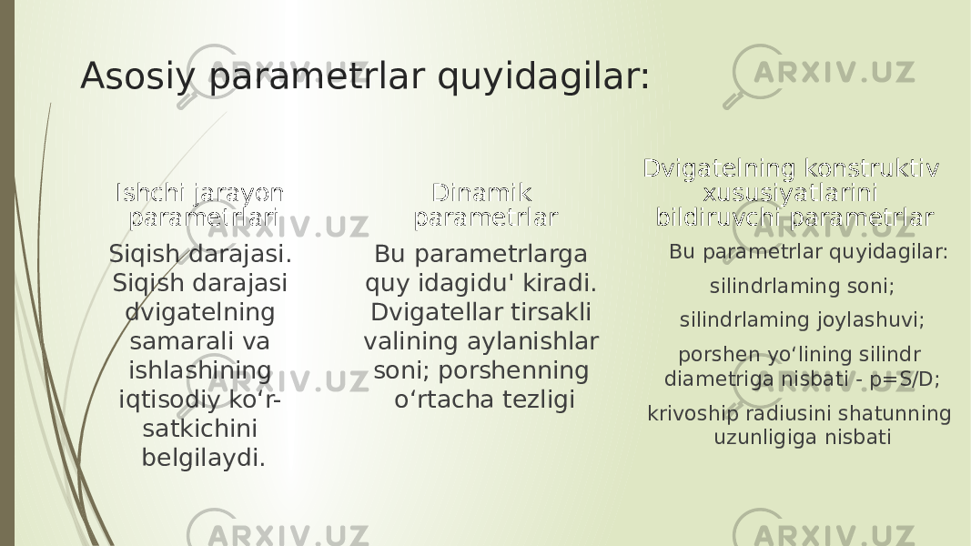 Asosiy parametrlar quyidagilar: Ishchi jarayon parametrlari Siqish darajasi. Siqish darajasi dvigatelning samarali va ishlashining iqtisodiy ko‘r- satkichini belgilaydi. Dinamik parametrlar Bu parametrlarga quy idagidu&#39; kiradi. Dvigatellar tirsakli valining aylanishlar soni; porshenning o‘rtacha tezligi Dvigatelning konstruktiv xususiyatlarini bildiruvchi parametrlar Bu parametrlar quyidagilar: silindrlaming soni; silindrlaming joylashuvi; porshen yo‘lining silindr diametriga nisbati - p=S/D; krivoship radiusini shatunning uzunligiga nisbati 