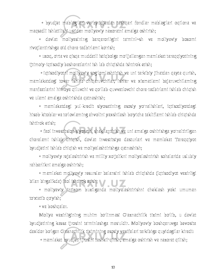  • byudjet mablag&#39;lari va byudjetdan tashqari fondlar mablag&#39;lari oqilona va maqsadli ishlatilishi ustidan moliyaviy nazoratni amalga oshirish; • davlat moliyasining barqarorligini ta&#39;minl~sh va moliyaviy bozomi rivojlantirishga oid chora-tadbirlami ko&#39;rish; • uzoq, o&#39;rta va qisqa muddatli istiqbolga mo&#39;ljallangan mamlakat taraqqiyotining ijtimoiy-iqtisodiy bashoratlarini ish lab chiqishda ishtirok etish; • iqtisodiyotni moliyaviy sog&#39;lomlashtirish va uni tarkibiy jihatdan qayta qurish, mamlakatdagi tovar ishlab chiqaruvchilar, ishlar va xizmatlami bajaruvchilaming manfaatlarini himoya qiluvchi va qo&#39;llab-quvvatlovchi chora-tadbirlami ishlab chiqish va ulami amalga oshirishda qatnashish; • mamlakatdagi pul-kredit siyosatining asosiy yo&#39;nalishlari, iqtisodiyotdagi hisob-kitoblar va to&#39;lovlaming ahvolini yaxshilash bo&#39;yicha takliflami ishlab chiqishda ishtirok etish; • faol investitsion siyosatni shakllantirish va uni amalga oshirishga yo&#39;naltirilgan choralami ishlab chiqish, davlat investitsiya dasturlari va mamlakat Taraqqiyot byudjetini ishlab chiqish va moliyalashtirishga qatnashish; • moliyaviy rejalashtirish va milliy xo&#39;jalikni moliyalashtirish sohalarida uslubiy rahbarlikni amalga oshirish; • mamlakat moliyaviy resurslar balansini ishlab chiqishda (lqtisodiyot vazirligi bilan birgalikda) faol ishtirok etish; • moliyaviy intizom buzilganda moliyalashtirishni cheklash yoki umuman to&#39;xtatib qo&#39;yish; • va boshqalar. Moliya vazirligining muhim bo&#39;linmasi G&#39;aznachilik tizimi bo&#39;lib, u davlat byudjetining kassa ijrosini ta&#39;minlashga mas&#39;uldir. Moliyaviy boshqaruvga bevosita daxldor bo&#39;lgan G&#39;aznachilik tizimining asosiy vazifalari tarkibiga quyidagilar kiradi: • mamlakat byudjeti ijrosini tashkil qilish, amalga oshirish va nazorat qilish; 10 