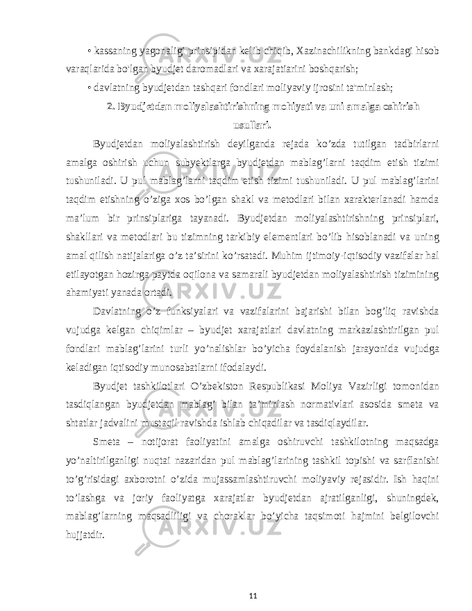 • kassaning yagonaligi prinsipidan kelib chiqib, Xazinachilikning bankdagi hisob varaqlarida bo&#39;lgan byudjet daromadlari va xarajatiarini boshqarish; • davlatning byudjetdan tashqari fondlari moliyaviy ijrosini ta&#39;minlash; 2. Byudjetdan moliyalashtirishning mohiyati va uni amalga oshirish usullari. Byudjetdan moliyalashtirish deyilganda rejada ko’zda tutilgan tadbirlarni amalga oshirish uchun subyektlarga byudjetdan mablag’larni taqdim etish tizimi tushuniladi. U pul mablag’larni taqdim etish tizimi tushuniladi. U pul mablag’larini taqdim etishning o’ziga xos bo’lgan shakl va metodlari bilan xarakterlanadi hamda ma’lum bir prinsiplariga tayanadi. Byudjetdan moliyalashtirishning prinsiplari, shakllari va metodlari bu tizimning tarkibiy elementlari bo’lib hisoblanadi va uning amal qilish natijalariga o’z ta’sirini ko’rsatadi. Muhim ijtimoiy-iqtisodiy vazifalar hal etilayotgan hozirga paytda oqilona va samarali byudjetdan moliyalashtirish tizimining ahamiyati yanada ortadi. Davlatning o’z funksiyalari va vazifalarini bajarishi bilan bog’liq ravishda vujudga kelgan chiqimlar – byudjet xarajatlari davlatning markazlashtirilgan pul fondlari mablag’larini turli yo’nalishlar bo’yicha foydalanish jarayonida vujudga keladigan iqtisodiy munosabatlarni ifodalaydi. Byudjet tashkilotlari O’zbekiston Respublikasi Moliya Vazirligi tomonidan tasdiqlangan byudjetdan mablag’ bilan ta’minlash normativlari asosida smeta va shtatlar jadvalini mustaqil ravishda ishlab chiqadilar va tasdiqlaydilar. Smeta – notijorat faoliyatini amalga oshiruvchi tashkilotning maqsadga yo’naltirilganligi nuqtai nazaridan pul mablag’larining tashkil topishi va sarflanishi to’g’risidagi axborotni o’zida mujassamlashtiruvchi moliyaviy rejasidir. Ish haqini to’lashga va joriy faoliyatga xarajatlar byudjetdan ajratilganligi, shuningdek, mablag’larning maqsadliligi va choraklar bo’yicha taqsimoti hajmini belgilovchi hujjatdir. 11 