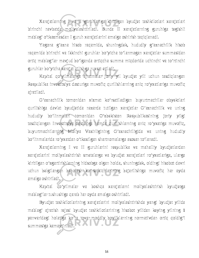 Xarajatlarning I va II guruhlariga kiritilgan byudjet tashkilotlari xarajatlari birinchi navbatda moliyalashtiriladi. Bunda II xarajatlarning guruhiga tegishli mablag’ o’tkazmasdan I guruh xarajatlarini amalga oshirish taqiqlanadi. Yagona g’azna hisob raqamida, shuningdek, hududiy g’aznachilik hisob raqamida birinchi va ikkinchi guruhlar bo’yicha to’lanmagan xarajatlar summasidan ortiq mablag’lar mavjud bo’lganda ortiqcha summa miqdorida uchinchi va to’rtinchi guruhlar bo’yicha xarajat qilishga ruxsat etiladi. Kapital qo’yilmalarga ajratmalar joriy yil byudjet yili uchun tasdiqlangan Respublika investitsiya dasturiga muvofiq qurilishlarning aniq ro’yxatlariga muvofiq ajratiladi. G’aznachilik tomonidan xizmat ko’rsatiladigan buyurtmachilar obyektlari qurilishiga davlat byudjetida nazarda tutilgan xarajatlar G’aznachilik va uning hududiy bo’linmalari tomonidan O’zbekiston Respublikasining joriy yilgi tasdiqlangan Investitsiya dasturiga hamda qurilishlarning aniq ro’yxatiga muvofiq, buyurtmachilarning Moliya Vazirligining G’aznachiligida va uning hududiy bo’linmalarida ro’yxatdan o’tkazilgan shartnomalarga asosan to’lanadi. Xarajatlarning I va II guruhlarini respublika va mahalliy byudjetlardan xarajatlarini moliyalashtirish smetalarga va byudjet xarajatlari ro’yxatlariga, ularga kiritilgan o’zgartirishlarning hidsobga olgan holda, shuningdek, oldingi hisobot davri uchun belgilangan baholash ko’rsatkichlarining bajarilishiga muvofiq har oyda amalga oshiriladi. Kapital qo’yilmalar va boshqa xarajatlarni moliyalashtirish byudjetga mablag’lar tushushiga qarab har oyda amalga oshiriladi. Byudjet tashkilotlarining xarajatlarini moliyalashtirishda yangi byudjet yilida mablag’ ajratish rejasi byudjet tashkilotlarining hisobot yilidan keying yilning 1 yanvaridagi holatiga ko’ra tovar-moddiy boyliklarning normativdan ortiq qoldig’i summasiga kamaytiriladi. 16 