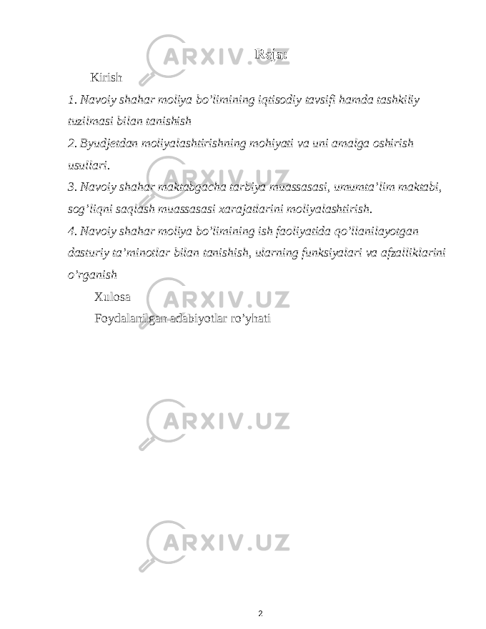 Reja: Kirish 1. Navoiy shahar moliya bo’limining iqtisodiy tavsifi hamda tashkiliy tuzilmasi bilan tanishish 2. Byudjetdan moliyalashtirishning mohiyati va uni amalga oshirish usullari. 3. Navoiy shahar maktabgacha tarbiya muassasasi, umumta’lim maktabi, sog’liqni saqlash muassasasi xarajatlarini moliyalashtirish. 4. Navoiy shahar moliya bo’limining ish faoliyatida qo’llanilayotgan dasturiy ta’minotlar bilan tanishish, ularning funksiyalari va afzalliklarini o’rganish Xulosa Foydalanilgan adabiyotlar ro’yhati 2 