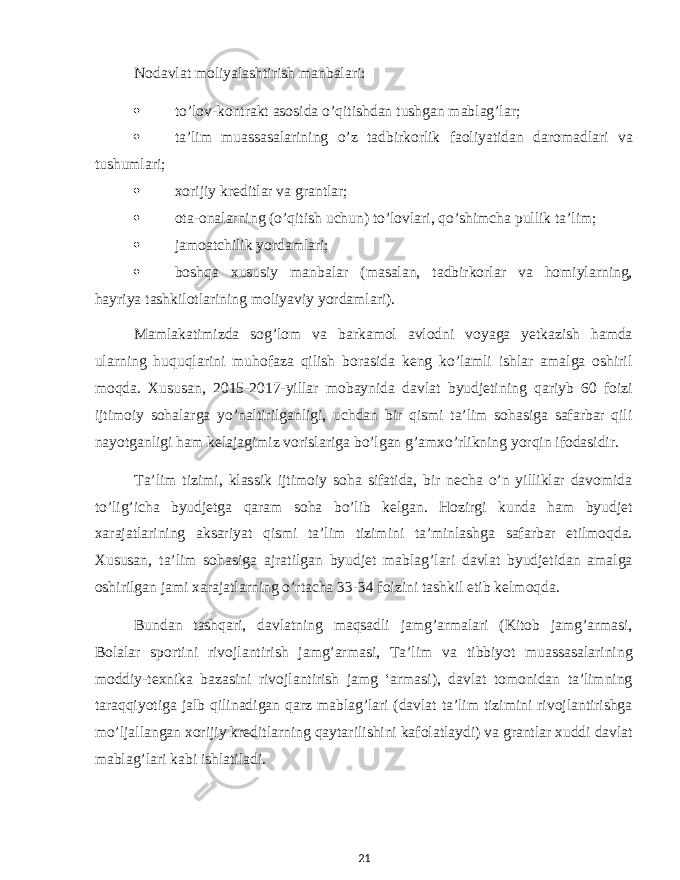 Nodavlat moliyalashtirish manbalari:  to’lov-kontrakt asosida o’qitishdan tushgan mablag’lar;  ta’lim muassasalarining o’z tadbirkorlik faoliyatidan daromadlari va tushumlari;  xorijiy kreditlar va grantlar;  ota-onalarning (o’qitish uchun) to’lovlari, qo’shimcha pullik ta’lim;  jamoatchilik yordamlari;  boshqa xususiy manbalar (masalan, tadbirkorlar va homiylarning, hayriya tashkilotlarining moliyaviy yordamlari). Mamlakatimizda sog’lom va barkamol avlodni voyaga yetkazish hamda ularning huquqlarini muhofaza qilish borasida keng ko’lamli ishlar amalga oshiril moqda. Xususan, 2015-2017-yillar mobaynida davlat byudjetining qariyb 60 foizi ijtimoiy sohalarga yo’naltirilganligi, uchdan bir qismi ta’lim sohasiga safarbar qili nayotganligi ham kelajagimiz vorislariga bo’lgan g’amxo’rlikning yorqin ifodasidir. Ta’lim tizimi, klassik ijtimoiy soha sifatida, bir necha o’n yilliklar davomida to’lig’icha byudjetga qaram soha bo’lib kelgan. Hozirgi kunda ham byudjet xarajatlarining aksariyat qismi ta’lim tizimini ta’minlashga safarbar etilmoqda. Xususan, ta’lim sohasiga ajratilgan byudjet mablag’lari davlat byudjetidan amalga oshirilgan jami xarajatlarning o’rtacha 33-34 foizini tashkil etib kelmoqda. Bundan tashqari, davlatning maqsadli jamg’armalari (Kitob jamg’armasi, Bolalar sportini rivojlantirish jamg’armasi, Ta’lim va tibbiyot muassasalarining moddiy-texnika bazasini rivojlantirish jamg ‘armasi), davlat tomonidan ta’limning taraqqiyotiga jalb qilinadigan qarz mablag’lari (davlat ta’lim tizimini rivojlantirishga mo’ljallangan xorijiy kreditlarning qaytarilishini kafolatlaydi) va grantlar xuddi davlat mablag’lari kabi ishlatiladi. 21 