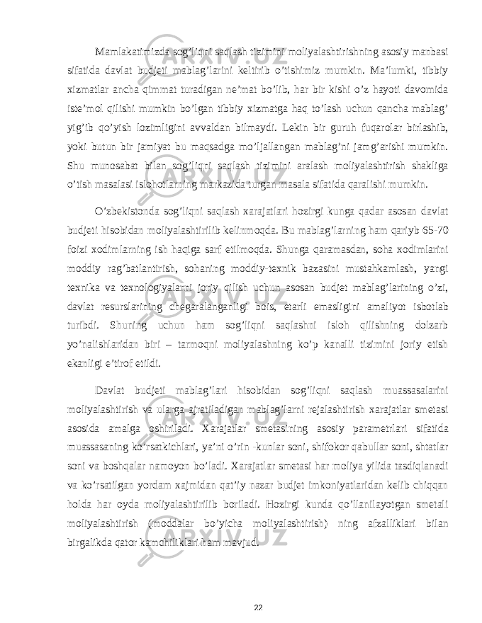 Mamlakatimizda sog’liqni saqlash tizimini moliyalashtirishning asosiy manbasi sifatida davlat budjeti mablag’larini keltirib o’tishimiz mumkin. Ma’lumki, tibbiy xizmatlar ancha qimmat turadigan ne’mat bo’lib, har bir kishi o’z hayoti davomida iste’mol qilishi mumkin bo’lgan tibbiy xizmatga haq to’lash uchun qancha mablag’ yig’ib qo’yish lozimligini avvaldan bilmaydi. Lekin bir guruh fuqarolar birlashib, yoki butun bir jamiyat bu maqsadga mo’ljallangan mablag’ni jamg’arishi mumkin. Shu munosabat bilan sog’liqni saqlash tizimini aralash moliyalashtirish shakliga o’tish masalasi islohotlarning markazida turgan masala sifatida qaralishi mumkin. O’zbekistonda sog’liqni saqlash xarajatlari hozirgi kunga qadar asosan davlat budjeti hisobidan moliyalashtirilib kelinmoqda. Bu mablag’larning ham qariyb 65-70 foizi xodimlarning ish haqiga sarf etilmoqda. Shunga qaramasdan, soha xodimlarini moddiy rag’batlantirish, sohaning moddiy-texnik bazasini mustahkamlash, yangi texnika va texnologiyalarni joriy qilish uchun asosan budjet mablag’larining o’zi, davlat resurslarining chegaralanganligi bois, etarli emasligini amaliyot isbotlab turibdi. Shuning uchun ham sog’liqni saqlashni isloh qilishning dolzarb yo’nalishlaridan biri – tarmoqni moliyalashning ko’p kanalli tizimini joriy etish ekanligi e’tirof etildi. Davlat budjeti mablag’lari hisobidan sog’liqni saqlash muassasalarini moliyalashtirish va ularga ajratiladigan mablag’larni rejalashtirish xarajatlar smetasi asosida amalga oshiriladi. Xarajatlar smetasining asosiy parametrlari sifatida muassasaning ko’rsatkichlari, ya’ni o’rin -kunlar soni, shifokor qabullar soni, shtatlar soni va boshqalar namoyon bo’ladi. Xarajatlar smetasi har moliya yilida tasdiqlanadi va ko’rsatilgan yordam xajmidan qat’iy nazar budjet imkoniyatlaridan kelib chiqqan holda har oyda moliyalashtirilib boriladi. Hozirgi kunda qo’llanilayotgan smetali moliyalashtirish (moddalar bo’yicha moliyalashtirish) ning afzalliklari bilan birgalikda qator kamchiliklari ham mavjud. 22 