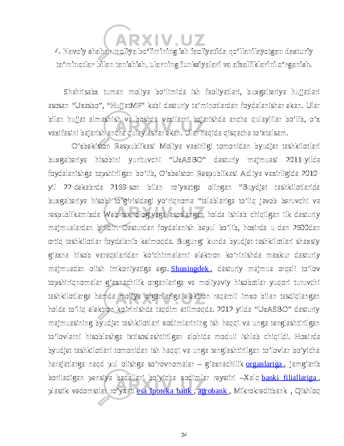 4. Navoiy shahar moliya bo’limining ish faoliyatida qo’llanilayotgan dasturiy ta’minotlar bilan tanishish, ularning funksiyalari va afzalliklarini o’rganish. Shahrisabz tuman moliya bo’limida ish faoliyatlari, buxgalteriya hujjatlari asosan “Uzasbo”, “HujjatMF” kabi dasturiy ta’minotlardan foydalanishar ekan. Ular bilan hujjat almashish va boshqa vazilarni bajarishda ancha qulaylilar bo’lib, o’z vazifasini bajarish ancha qulaylashar ekan. Ular haqida qisqacha to’xtalsam. O’zbekiston Respublikasi Moliya vazirligi tomonidan byudjet tashkilotlari buxgalteriya hisobini yurituvchi “UzASBO” dasturiy majmuasi 2011-yilda foydalanishga topshirilgan bo’lib, O’zbeiston Respublikasi Adliya vazirligida 2010- yil 22-dekabrda 2169-son bilan ro’yxatga olingan “Buydjet tashkilotlarida buxgalteriya hisobi to’g’risidagi yo’riqnoma “talablariga to’liq javob beruvchi va respublikamizda Web texnologiyaga asoslangan holda ishlab chiqilgan ilk dasturiy majmualardan biridir. Dasturdan foydalanish bepul bo’lib, hozirda u dan 2600dan ortiq tashkilotlar foydalanib kelmoqda. Bugungi kunda byudjet tashkilotlari shaxsiy g’azna hisob varaqalaridan ko’chirmalarni elektron ko’rinishda mazkur dasturiy majmuadan olish imkoniyatiga ega.   Shuningdek   , dasturiy majmua orqali to’lov topshiriqnomalar g’aznachilik organlariga va moliyaviy hisobotlar yuqori turuvchi tashkilotlarga hamda moliya organlariga elektron raqamli imzo bilan tasdiqlangan holda to’liq elektron ko’rinishda taqdim etilmoqda. 2012-yilda “UzASBO” dasturiy majmuasining byudjet tashkilotlari xodimlarining ish haqqi va unga tenglashtirilgan to’lovlarni hisoblashga ixtisoslashtirilgan alohida moduli ishlab chiqildi. Hozirda byudjet tashkilotlari tomonidan ish haqqi va unga tenglashtirilgan to’lovlar bo’yicha harajatlarga naqd pul olishga so’rovnomalar – g’aznachilik   organlariga   , jamg’arib boriladigan pensiya badallari bo’yicha xodimlar reystiri –Xalq   banki filiallariga   , plastik vedomstlar ro’yxati   esa Ipoteka bank   ,   agrobank   , Mikrokreditbank , Qishloq 24 