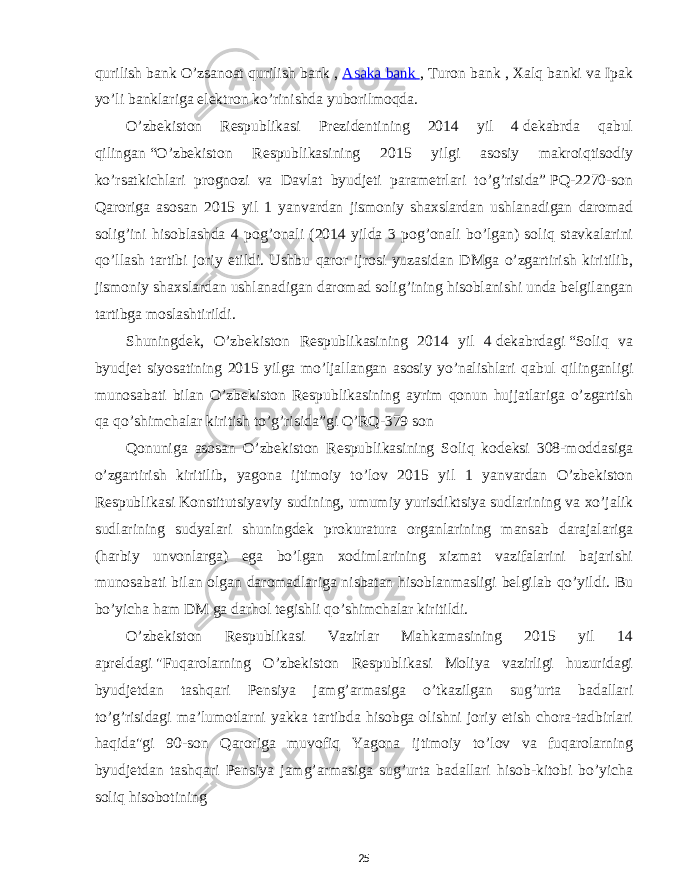 qurilish bank O’zsanoat qurilish bank ,   Asaka bank   , Turon bank , Xalq banki va Ipak yo’li banklariga elektron ko’rinishda yuborilmoqda. O ’ zbekiston Respublikasi Prezidentining 2014 yil 4   dekabrda qabul qilingan   “ O ’ zbekiston Respublikasining 2015 yilgi asosiy makroiqtisodiy ko ’ rsatkichlari prognozi va Davlat byudjeti parametrlari to ’ g ’ risida ”   PQ -2270- son Qaroriga asosan 2015 yil 1 yanvardan jismoniy shaxslardan ushlanadigan daromad solig ’ ini hisoblashda 4 pog ’ onali (2014 yilda 3 pog ’ onali bo ’ lgan ) soliq stavkalarini qo ’ llash tartibi joriy etildi . Ushbu qaror ijrosi yuzasidan DMga o ’ zgartirish kiritilib , jismoniy shaxslardan ushlanadigan daromad solig ’ ining hisoblanishi unda belgilangan tartibga moslashtirildi . Shuningdek , O ’ zbekiston Respublikasining 2014 yil 4   dekabrdagi   “ Soliq va byudjet siyosatining 2015 yilga mo ’ ljallangan asosiy yo ’ nalishlari qabul qilinganligi munosabati bilan O ’ zbekiston Respublikasining ayrim qonun hujjatlariga o ’ zgartish qa qo ’ shimchalar kiritish to ’ g ’ risida ” gi O ’ RQ -379 son Qonuniga asosan O ’ zbekiston Respublikasining Soliq kodeksi 308- moddasiga o ’ zgartirish kiritilib , yagona ijtimoiy to ’ lov 2015 yil 1 yanvardan O ’ zbekiston Respublikasi   Konstitutsiyaviy sudining , umumiy yurisdiktsiya sudlarining va xo ’ jalik sudlarining sudyalari shuningdek prokuratura organlarining mansab darajalariga ( harbiy unvonlarga ) ega bo ’ lgan xodimlarining xizmat vazifalarini bajarishi munosabati bilan olgan daromadlariga nisbatan hisoblanmasligi belgilab qo ’ yildi . Bu bo ’ yicha ham DM ga darhol tegishli qo ’ shimchalar kiritildi . O ’ zbekiston Respublikasi Vazirlar Mahkamasining 2015 yil 14 apreldagi   &#34; Fuqarolarning O ’ zbekiston Respublikasi Moliya vazirligi huzuridagi byudjetdan tashqari Pensiya jamg ’ armasiga o ’ tkazilgan sug ’ urta badallari to ’ g ’ risidagi ma ’ lumotlarni yakka tartibda hisobga olishni joriy etish chora - tadbirlari haqida &#34; gi 90- son Qaroriga muvofiq Yagona ijtimoiy to ’ lov va fuqarolarning byudjetdan tashqari Pensiya jamg ’ armasiga sug ’ urta badallari hisob - kitobi bo ’ yicha soliq hisobotining 25 