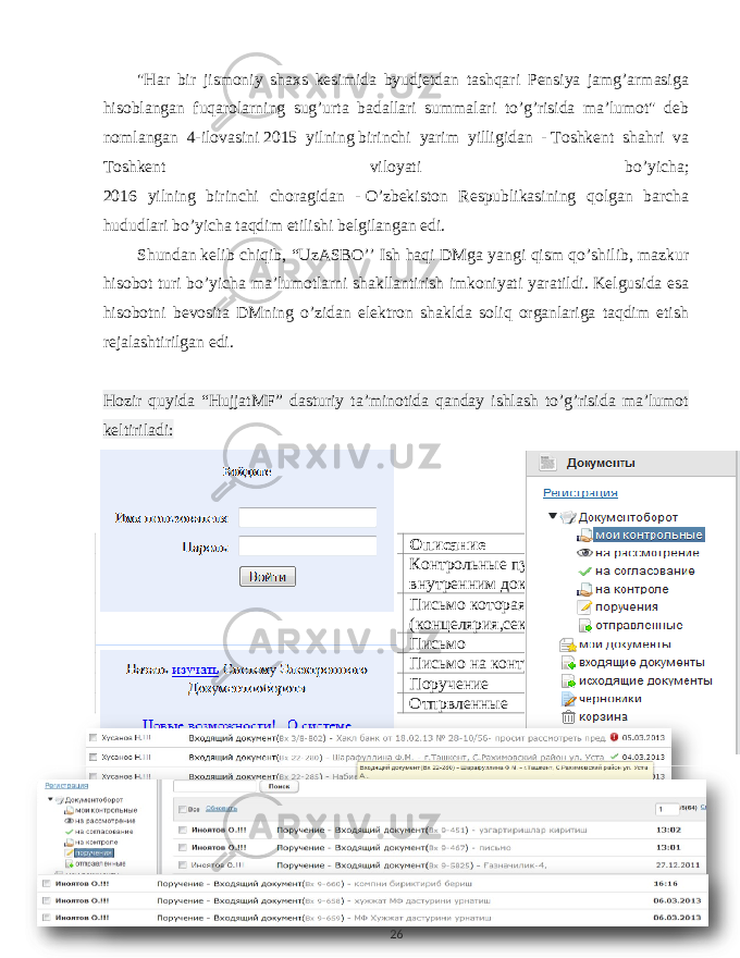 &#34; Har bir jismoniy shaxs kesimida byudjetdan tashqari Pensiya jamg ’ armasiga hisoblangan fuqarolarning sug ’ urta badallari summalari to ’ g ’ risida ma ’ lumot &#34; deb nomlangan 4- ilovasini   2015 yilning   birinchi yarim yilligidan -   Toshkent shahri va Toshkent viloyati bo ’ yicha ; 2016 yilning birinchi choragidan -   O ’ zbekiston Respublikasining qolgan barcha hududlari bo ’ yicha taqdim etilishi belgilangan edi . Shundan   kelib chiqib , “ UzASBO ’’ Ish haqi DMga yangi qism qo ’ shilib , mazkur hisobot turi bo ’ yicha ma ’ lumotlarni shakllantirish imkoniyati yaratildi . Kelgusida esa hisobotni bevosita DMning o’zidan elektron shaklda soliq organlariga taqdim etish rejalashtirilgan edi. Hozir quyida “HujjatMF” dasturiy ta’minotida qanday ishlash to’g’risida ma’lumot keltiriladi: Пункт меню Описание Мои контрольный Контрольные пункты по входящим и внутренним документам На расмотрениние Письмо которая отправила (концелярия,секретар и.т.д) На соглосавание Письмо На контроле Письмо на контроле Поручение Поручение Отпрвленные Отпрвленные 26 