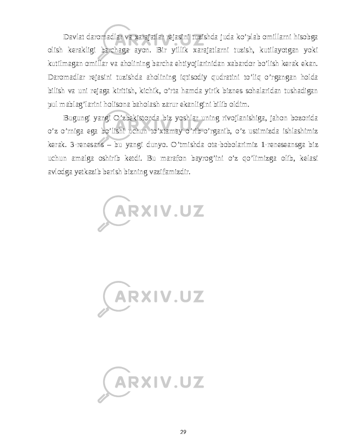 Davlat daromadlar va xarajatlar rejasini tuzishda juda ko’plab omillarni hisobga olish kerakligi barchaga ayon. Bir yillik xarajatlarni tuzish, kutilayotgan yoki kutilmagan omillar va aholining barcha ehtiyojlarinidan xabardor bo’lish kerak ekan. Daromadlar rejasini tuzishda aholining iqtisodiy qudratini to’liq o’rgangan holda bilish va uni rejaga kiritish, kichik, o’rta hamda yirik biznes sohalaridan tushadigan pul mablag’larini holisona baholash zarur ekanligini bilib oldim. Bugungi yangi O’zbekistonda biz yoshlar uning rivojlanishiga, jahon bozorida o’z o’rniga ega bo’lishi uchun to’xtamay o’rib-o’rganib, o’z ustimizda ishlashimiz kerak. 3-renesans – bu yangi dunyo. O’tmishda ota-bobolarimiz 1-reneseansga biz uchun amalga oshirib ketdi. Bu marafon bayrog’ini o’z qo’limizga olib, kelasi avlodga yetkazib berish bizning vazifamizdir. 29 