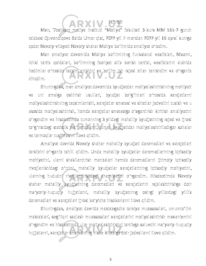 Kirish Men, Toshkent moliya instituti “Moliya” fakulteti 3-kurs MM 51k-2 guruh talabasi Quvondiqova Saida Umar qizi, 2022-yil 7-martdan 2022-yil 16-aprel kuniga qadar Navoiy viloyati Navoiy shahar Moliya bo’limida amaliyot o’tadim. Men amaliyot davomida Moliya bo’limining funksional vazifalari, Nizomi, ichki tartib qoidalari, bo’limning faoliyat olib borish tartibi, vazifalarini alohida hodimlar o’rtasida taqsimlanishini va bo’lim ish rejasi bilan tanishdim va o’rganib chiqdim. Shuningdek, men amaliyot davomida byudjetdan moliyalashtirishning mohiyati va uni amalga oshirish usullari, byudjet bo’g’inlari o’rtasida xarajatlarni moliyalashtirishning taqsimlanishi, xarajatlar smetasi va shtatlar jadvalini tuzish va u asosida moliyalashtirish, hamda xarajatlar smetasiga o’zgartirish kiritish amaliyotini o’rgandim va hisobotimda tumanning 3 yildagi mahalliy byudjetining rejasi va ijrosi to’g’risidagi statistik ma’lumotlarni, tuman byudjetidan moliyalashtiriladigan sohalar va tarmoqlar tuzilmasini ilova qildim. Amaliyot davrida Navoiy shahar mahalliy byudjeti daromadlari va xarajatlari tarkibini o’rganib tahlil qildim. Unda mahalliy byudjetlar daromadlarining iqtisodiy mohiyatini, ularni shakllantirish manbalari hamda daromadlarni ijtimoiy iqtisodiy rivojlanishidagi o’rnini, mahalliy byudjetlar xarajatlarining iqtisodiy mohiyatini, ularning hududni rivojlantirishdagi ahamiyatini o’rgandim. Hisobotimda Navoiy shahar mahalliy byudjetining daromadlari va xarajatlarini rejalashtirishga doir me’yoriy-huquqiy hujjatlarni, mahalliy byudjetning oxirgi yillardagi yillik daromadlari va xarajatlari ijrosi bo’yicha hisoborlarni ilova qildim. Shuningdek, amaliyot davrida maktabgacha tarbiya muassasalari, umumta’lim maktablari, sog’liqni saqlash muassasalari xarajatlarini moliyalashtirish mexanizmini o’rgandim va hisobotimda ular moliyalashtirishni tartibga soluvchi me’yoriy-huquqiy hujjatlarni, xarajatlar smetasining hisob-kitobiga doir jadvallarni ilova qildim. 3 