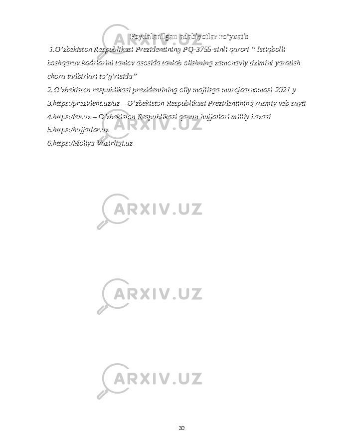 Foydalanilgan adabiyotlar ro’yxati: 1.O’zbekiston Respublikasi Prezidentining PQ-3755-sinli qarori “ Istiqbolli boshqaruv kadrlarini tanlov asosida tanlab olishning zamonaviy tizimini yaratish chora tadbirlari to’g’risida” 2. O’zbekiston respublikasi prezidentining oliy majlisga murojaatnomasi-2021 y 3.https:/prezident.uz/uz – O’zbekiston Respublikasi Prezidentining rasmiy veb sayti 4.https:/lex.uz – O’zbekiston Respublikasi qanun hujjatlari milliy bazasi 5.https:/hujjatlar.uz 6.https:/Moliya Vazirligi.uz 30 