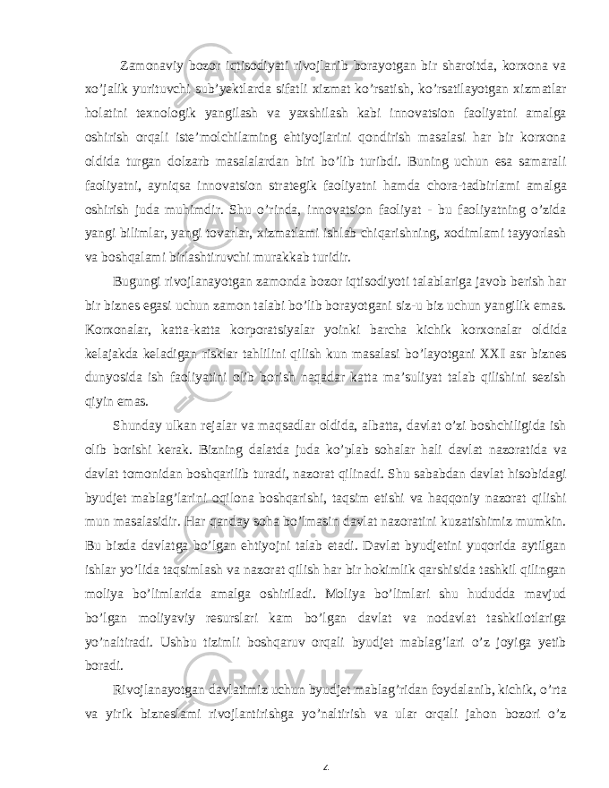 Zamonaviy bozor iqtisodiyati rivojlanib borayotgan bir sharoitda, korxona va xo’jalik yurituvchi sub’yektlarda sifatli xizmat ko’rsatish, ko’rsatilayotgan xizmatlar holatini texnologik yangilash va yaxshilash kabi innovatsion faoliyatni amalga oshirish orqali iste’molchilaming ehtiyojlarini qondirish masalasi har bir korxona oldida turgan dolzarb masalalardan biri bo’lib turibdi. Buning uchun esa samarali faoliyatni, ayniqsa innovatsion strategik faoliyatni hamda chora-tadbirlami amalga oshirish juda muhimdir. Shu o’rinda, innovatsion faoliyat - bu faoliyatning o’zida yangi bilimlar, yangi tovarlar, xizmatlami ishlab chiqarishning, xodimlami tayyorlash va boshqalami birlashtiruvchi murakkab turidir. Bugungi rivojlanayotgan zamonda bozor iqtisodiyoti talablariga javob berish har bir biznes egasi uchun zamon talabi bo’lib borayotgani siz-u biz uchun yangilik emas. Korxonalar, katta-katta korporatsiyalar yoinki barcha kichik korxonalar oldida kelajakda keladigan risklar tahlilini qilish kun masalasi bo’layotgani XXI asr biznes dunyosida ish faoliyatini olib borish naqadar katta ma’suliyat talab qilishini sezish qiyin emas. Shunday ulkan rejalar va maqsadlar oldida, albatta, davlat o’zi boshchiligida ish olib borishi kerak. Bizning dalatda juda ko’plab sohalar hali davlat nazoratida va davlat tomonidan boshqarilib turadi, nazorat qilinadi. Shu sababdan davlat hisobidagi byudjet mablag’larini oqilona boshqarishi, taqsim etishi va haqqoniy nazorat qilishi mun masalasidir. Har qanday soha bo’lmasin davlat nazoratini kuzatishimiz mumkin. Bu bizda davlatga bo’lgan ehtiyojni talab etadi. Davlat byudjetini yuqorida aytilgan ishlar yo’lida taqsimlash va nazorat qilish har bir hokimlik qarshisida tashkil qilingan moliya bo’limlarida amalga oshiriladi. Moliya bo’limlari shu hududda mavjud bo’lgan moliyaviy resurslari kam bo’lgan davlat va nodavlat tashkilotlariga yo’naltiradi. Ushbu tizimli boshqaruv orqali byudjet mablag’lari o’z joyiga yetib boradi. Rivojlanayotgan davlatimiz uchun byudjet mablag’ridan foydalanib, kichik, o’rta va yirik bizneslami rivojlantirishga yo’naltirish va ular orqali jahon bozori o’z 4 