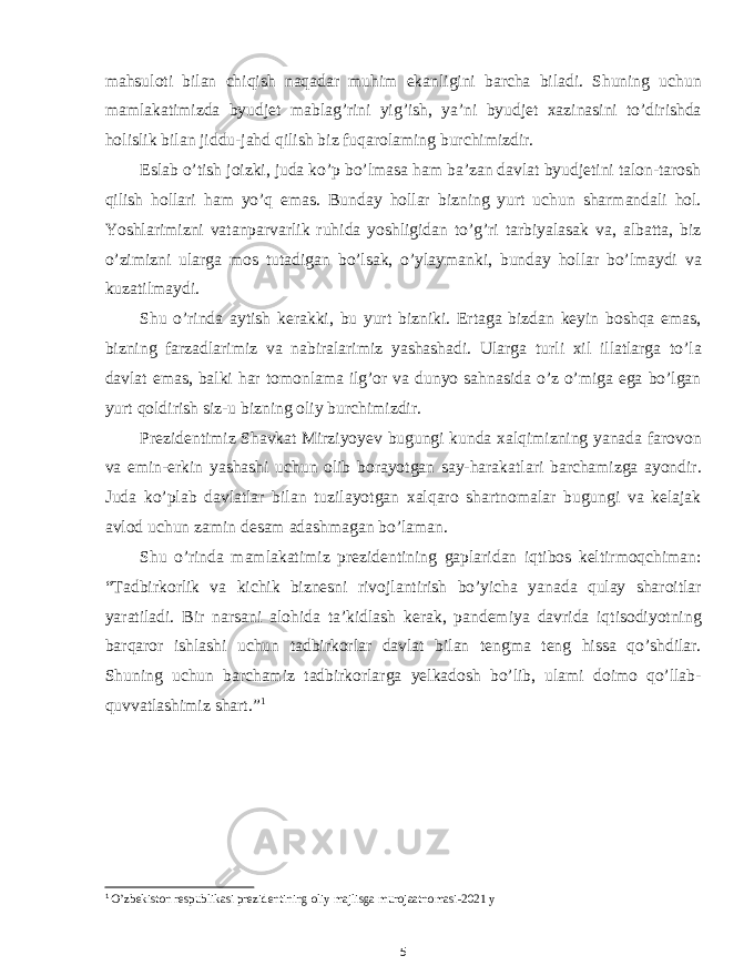 mahsuloti bilan chiqish naqadar muhim ekanligini barcha biladi. Shuning uchun mamlakatimizda byudjet mablag’rini yig’ish, ya’ni byudjet xazinasini to’dirishda holislik bilan jiddu-jahd qilish biz fuqarolaming burchimizdir. Eslab o’tish joizki, juda ko’p bo’lmasa ham ba’zan davlat byudjetini talon-tarosh qilish hollari ham yo’q emas. Bunday hollar bizning yurt uchun sharmandali hol. Yoshlarimizni vatanparvarlik ruhida yoshligidan to’g’ri tarbiyalasak va, albatta, biz o’zimizni ularga mos tutadigan bo’lsak, o’ylaymanki, bunday hollar bo’lmaydi va kuzatilmaydi. Shu o’rinda aytish kerakki, bu yurt bizniki. Ertaga bizdan keyin boshqa emas, bizning farzadlarimiz va nabiralarimiz yashashadi. Ularga turli xil illatlarga to’la davlat emas, balki har tomonlama ilg’or va dunyo sahnasida o’z o’miga ega bo’lgan yurt qoldirish siz-u bizning oliy burchimizdir. Prezidentimiz Shavkat Mirziyoyev bugungi kunda xalqimizning yanada farovon va emin-erkin yashashi uchun olib borayotgan say-harakatlari barchamizga ayondir. Juda ko’plab davlatlar bilan tuzilayotgan xalqaro shartnomalar bugungi va kelajak avlod uchun zamin desam adashmagan bo’laman. Shu o’rinda mamlakatimiz prezidentining gaplaridan iqtibos keltirmoqchiman: “Tadbirkorlik va kichik biznesni rivojlantirish bo’yicha yanada qulay sharoitlar yaratiladi. Bir narsani alohida ta’kidlash kerak, pandemiya davrida iqtisodiyotning barqaror ishlashi uchun tadbirkorlar davlat bilan tengma teng hissa qo’shdilar. Shuning uchun barchamiz tadbirkorlarga yelkadosh bo’lib, ulami doimo qo’llab- quvvatlashimiz shart.” 1 1 O’zbekiston respublikasi prezidentining oliy majlisga murojaatnomasi-2021 y 5 